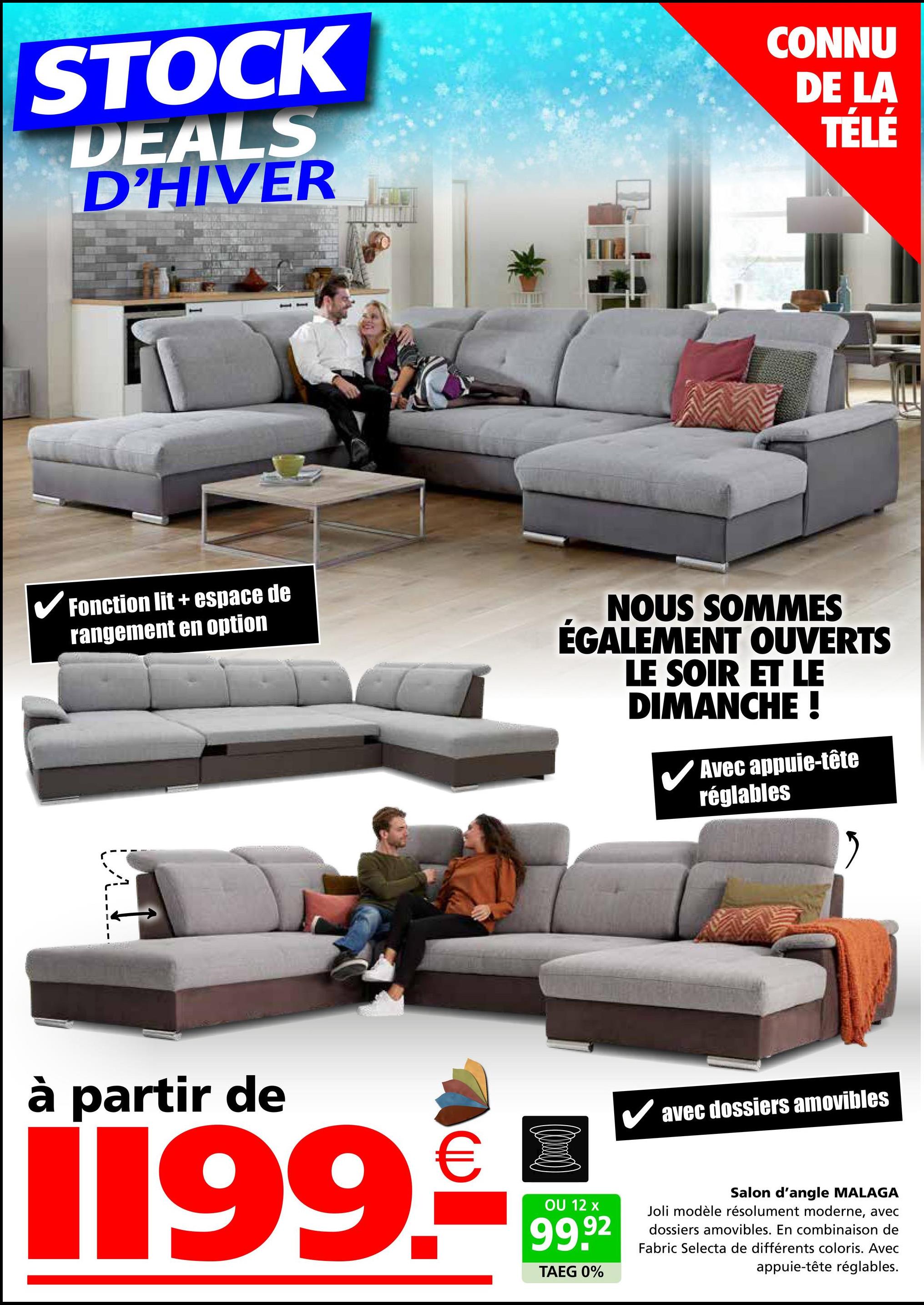 STOCK
DEALS
D'HIVER
CONNU
DE LA
TÉLÉ
✓ Fonction lit + espace de
rangement en option
NOUS SOMMES
ÉGALEMENT OUVERTS
LE SOIR ET LE
DIMANCHE !
Avec appuie-tête
réglables
à partir de
€
1199.-
OU 12 x
99.92
TAEG 0%
✓ avec dossiers amovibles
Salon d'angle MALAGA
Joli modèle résolument moderne, avec
dossiers amovibles. En combinaison de
Fabric Selecta de différents coloris. Avec
appuie-tête réglables.