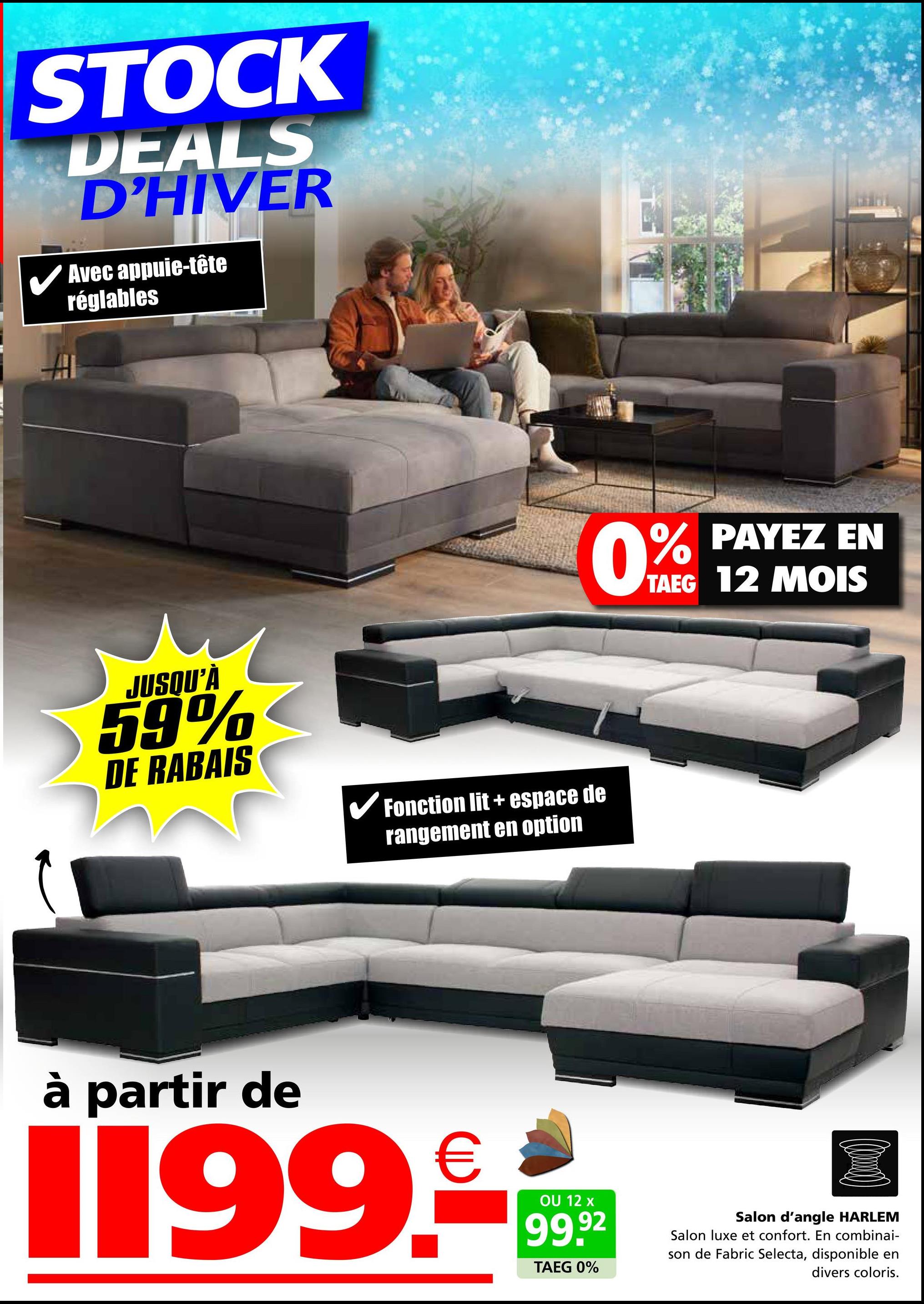 STOCK
DEALS
D'HIVER
Avec appuie-tête
réglables
JUSQU'À
59%
DE RABAIS
✓ Fonction lit + espace de
rangement en option
0% PAYEZ EN
TAEG 12 MOIS
à partir de
1199.
€
OU 12 x
99.92
TAEG 0%
Salon d'angle HARLEM
Salon luxe et confort. En combinai-
son de Fabric Selecta, disponible en
divers coloris.