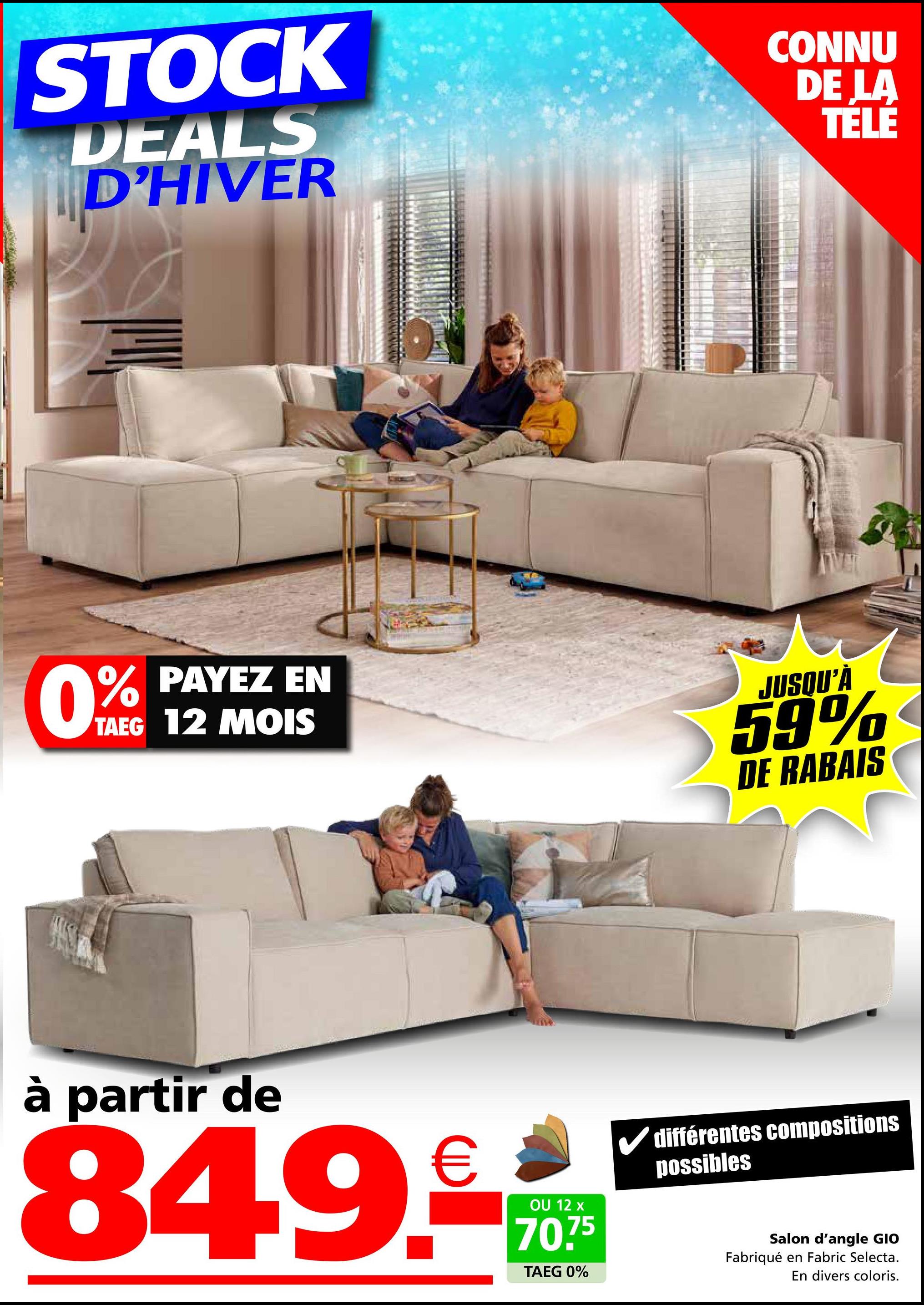 STOCK
DEALS
D'HIVER
CONNU
DE LA
TÉLÉ
0%
% PAYEZ EN
TAEG 12 MOIS
JUSQU'À
59%
DE RABAIS
à partir de
849.-
OU 12 x
70.75
TAEG 0%
différentes compositions
possibles
Salon d'angle GIO
Fabriqué en Fabric Selecta.
En divers coloris.