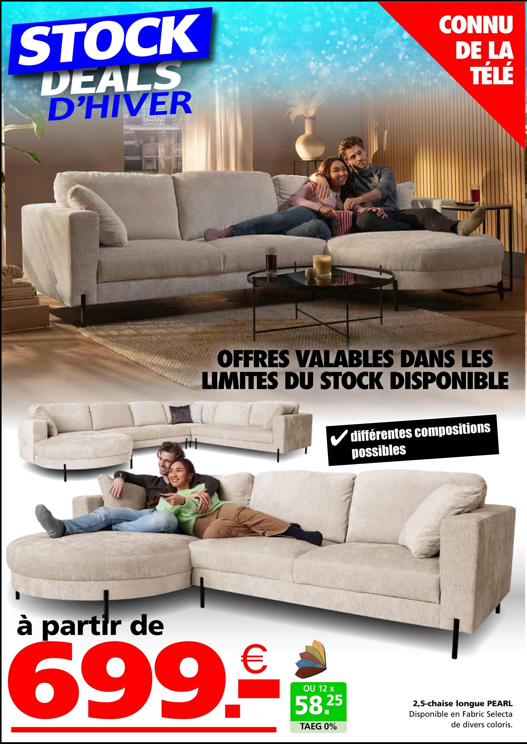 STOCK
DEALS
D'HIVER
CONNU
DE LA
TÉLÉ
OFFRES VALABLES DANS LES
LIMITES DU STOCK DISPONIBLE
différentes compositions
possibles
à partir de
699.-
OU 12 x
58.25
TAEG 0%
2,5-chaise longue PEARL
Disponible en Fabric Selecta
de divers coloris.