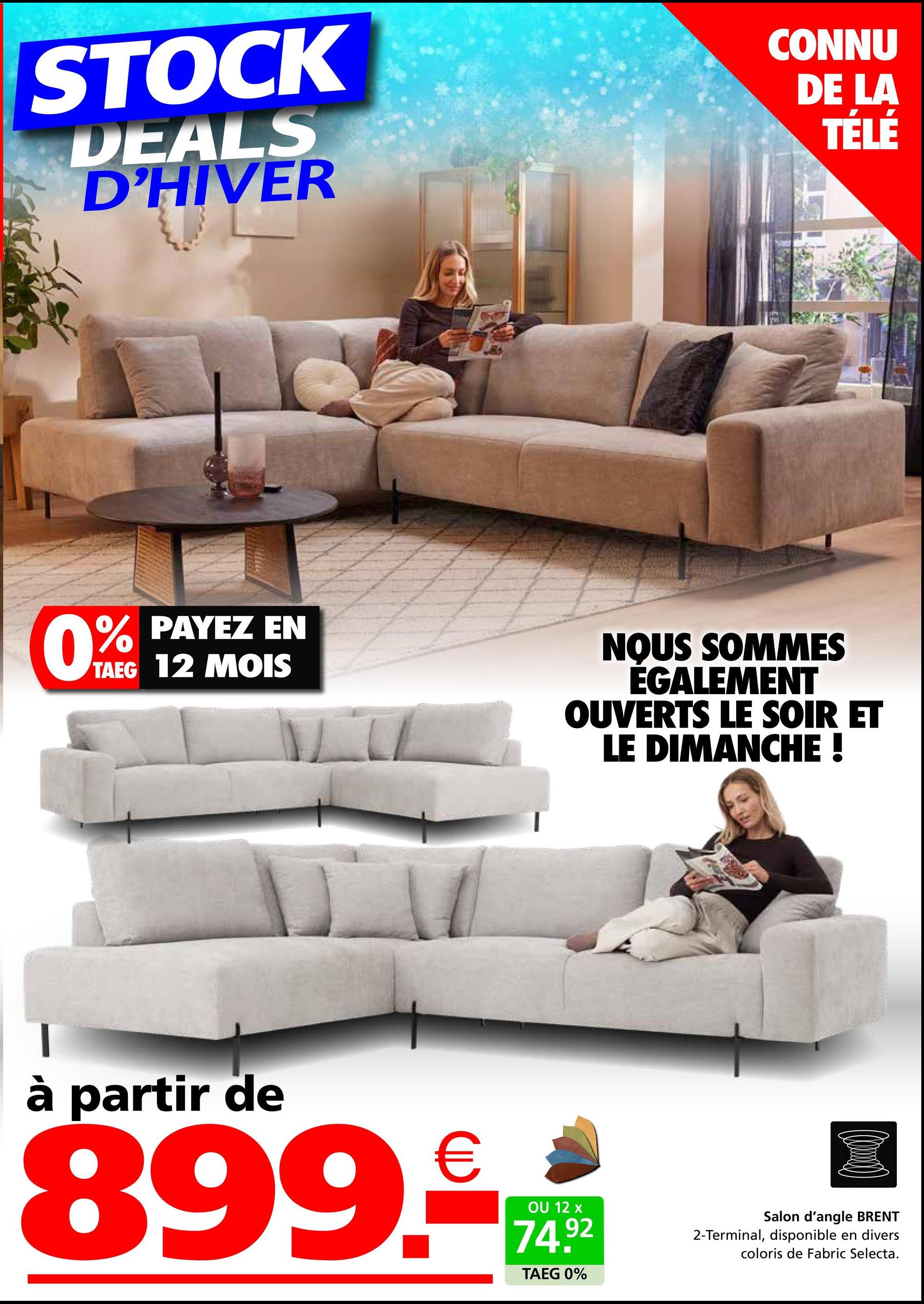 STOCK
DEALS
D'HIVER
CONNU
DE LA
TÉLÉ
0%
% PAYEZ EN
TAEG 12 MOIS
NOUS SOMMES
ÉGALEMENT
OUVERTS LE SOIR ET
LE DIMANCHE !
à partir de
899.c
OU 12 x
74.92
TAEG 0%
Salon d'angle BRENT
2-Terminal, disponible en divers
coloris de Fabric Selecta.