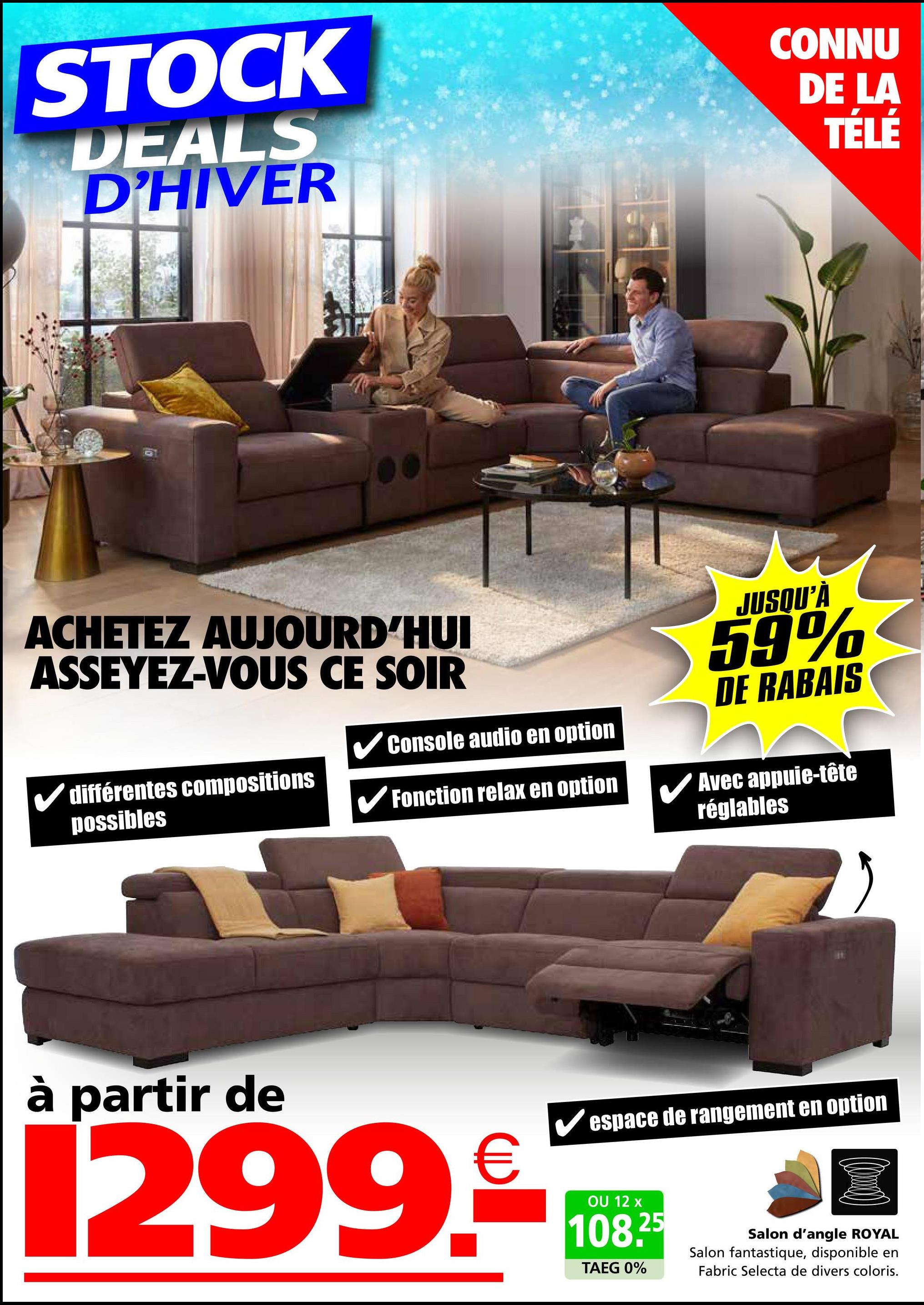 STOCK
DEALS
D'HIVER
CONNU
DE LA
TÉLÉ
ACHETEZ AUJOURD'HUI
ASSEYEZ-VOUS CE SOIR
✓Console audio en option
✓ différentes compositions
possibles
✔Fonction relax en option
JUSQU'À
59%
DE RABAIS
Avec appuie-tête
réglables
à partir de
✔espace de rangement en option
299.08
12
108.25
TAEG 0%
Salon d'angle ROYAL
Salon fantastique, disponible en
Fabric Selecta de divers coloris.