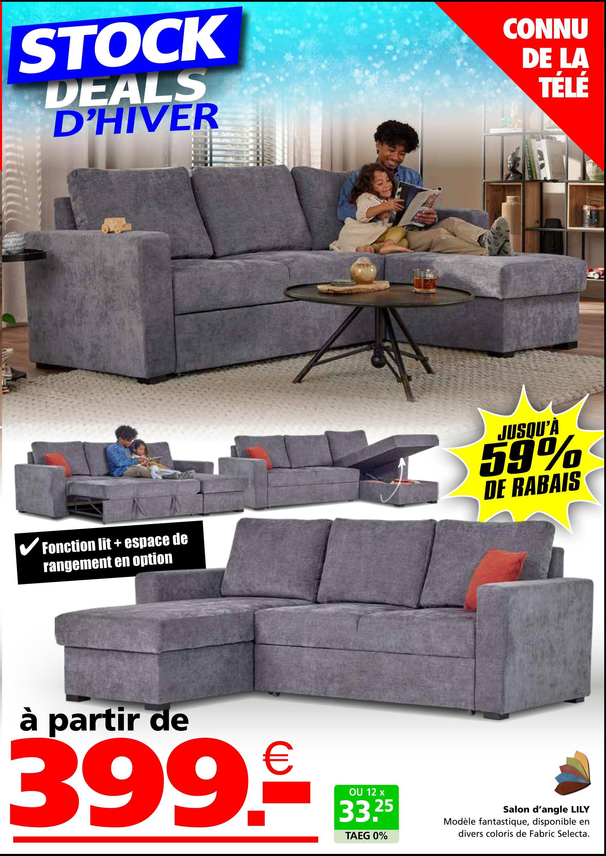 STOCK
DEALS
D'HIVER
CONNU
DE LA
TÉLÉ
✓ Fonction lit + espace de
rangement en option
JUSQU'À
59%
DE RABAIS
à partir de
399.€
OU 12 x
33.25
TAEG 0%
Salon d'angle LILY
Modèle fantastique, disponible en
divers coloris de Fabric Selecta.