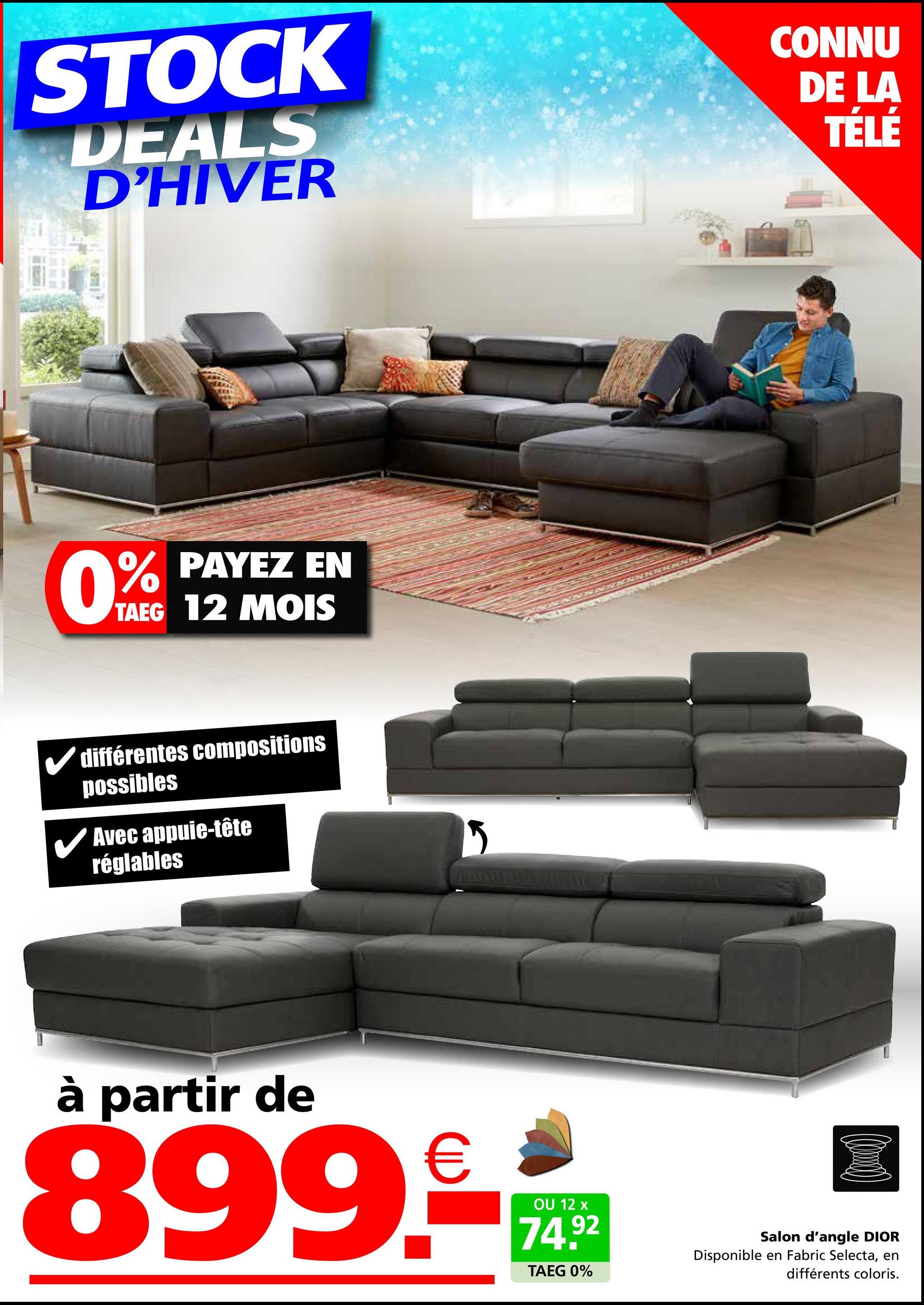 STOCK
DEALS
D'HIVER
CONNU
DE LA
TÉLÉ
0%
PAYEZ EN
TAEG 12 MOIS
différentes compositions
possibles
✓ Avec appuie-tête
réglables
à partir de
899.-
OU 12 x
74.92
TAEG 0%
Salon d'angle DIOR
Disponible en Fabric Selecta, en
différents coloris.