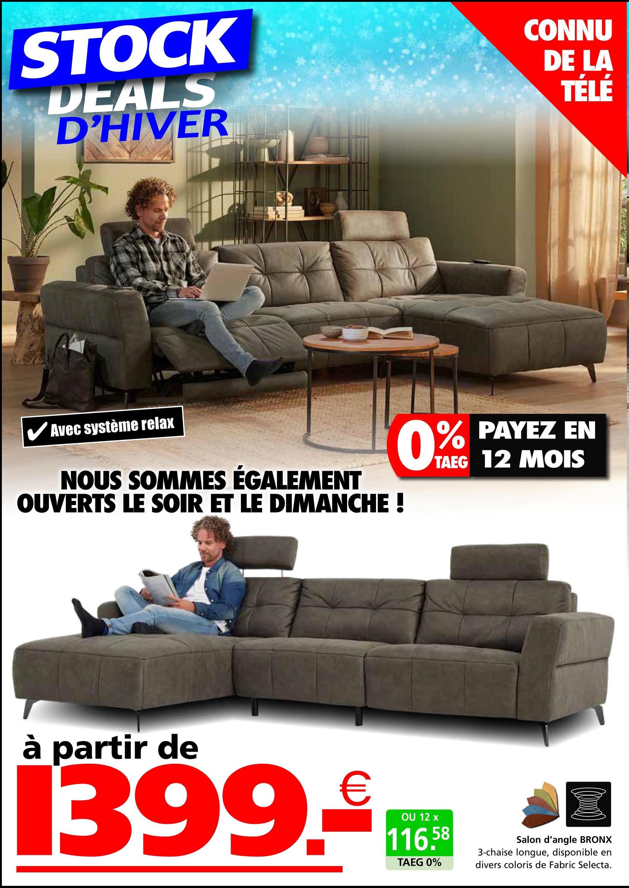 STOCK
DEALS
D'HIVER
CONNU
DE LA
TÉLÉ
Avec système relax
NOUS SOMMES ÉGALEMENT
OUVERTS LE SOIR ET LE DIMANCHE !
0% PAYEZ EN
TAEG 12 MOIS
à partir de
1399.₤
OU 12 x
116.58
TAEG 0%
Salon d'angle BRONX
3-chaise longue, disponible en
divers coloris de Fabric Selecta.