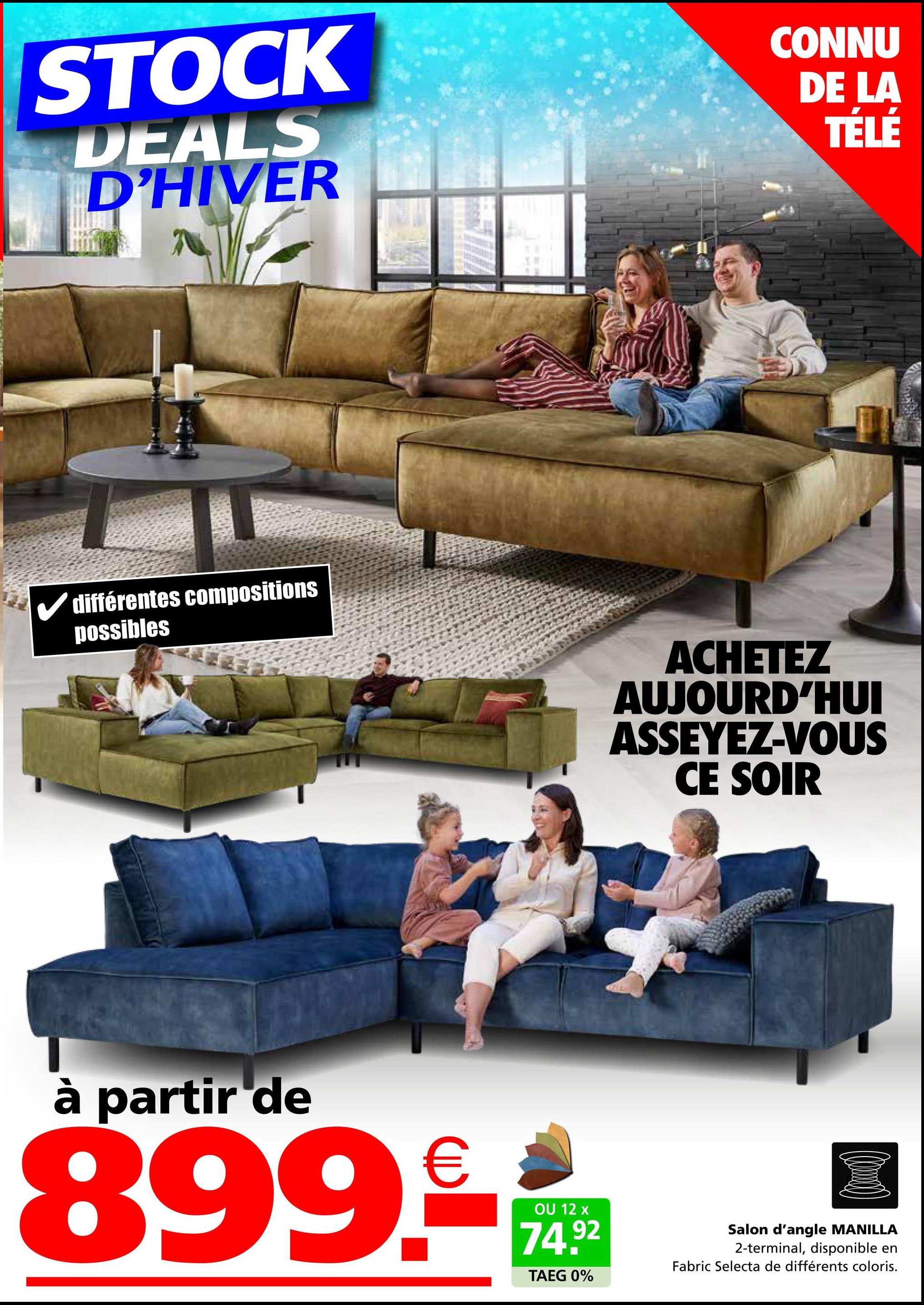 STOCK
DEALS
D'HIVER
CONNU
DE LA
TÉLÉ
✓ différentes compositions
possibles
ACHETEZ
AUJOURD'HUI
ASSEYEZ-VOUS
CE SOIR
à partir de
899.-*-*
OU 12 x
74.92
TAEG 0%
Salon d'angle MANILLA
2-terminal, disponible en
Fabric Selecta de différents coloris.