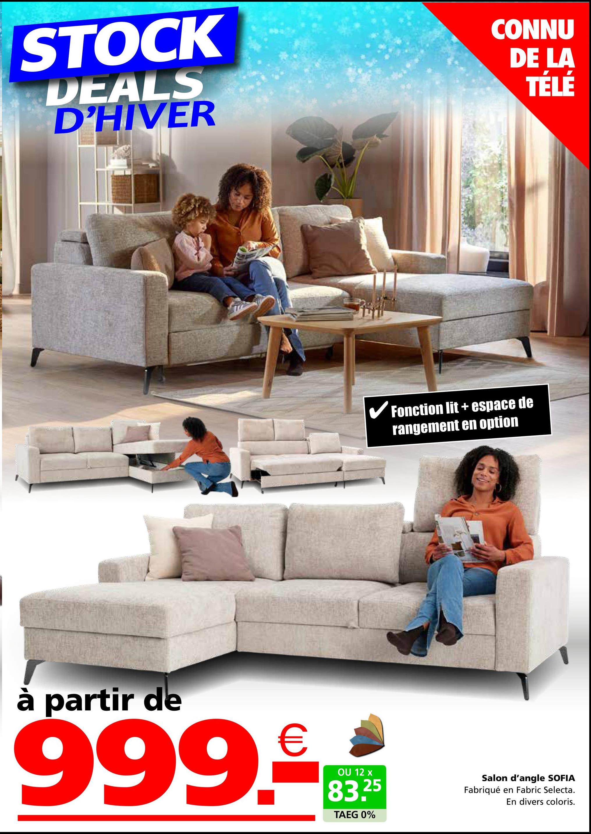 STOCK
DEALS
D'HIVER
CONNU
DE LA
TÉLÉ
✓ Fonction lit + espace de
rangement en option
à partir de
999.RE
OU 12 x
83.25
TAEG 0%
Salon d'angle SOFIA
Fabriqué en Fabric Selecta.
En divers coloris.