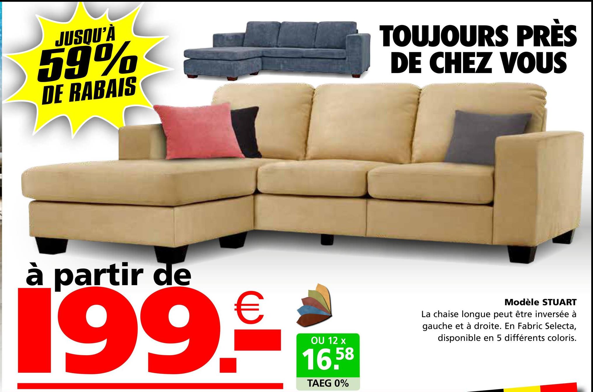 JUSQU'À
59%
DE RABAIS
TOUJOURS PRÈS
DE CHEZ VOUS
à partir de
199.€
OU 12 x
16,58
TAEG 0%
Modèle STUART
La chaise longue peut être inversée à
gauche et à droite. En Fabric Selecta,
disponible en 5 différents coloris.