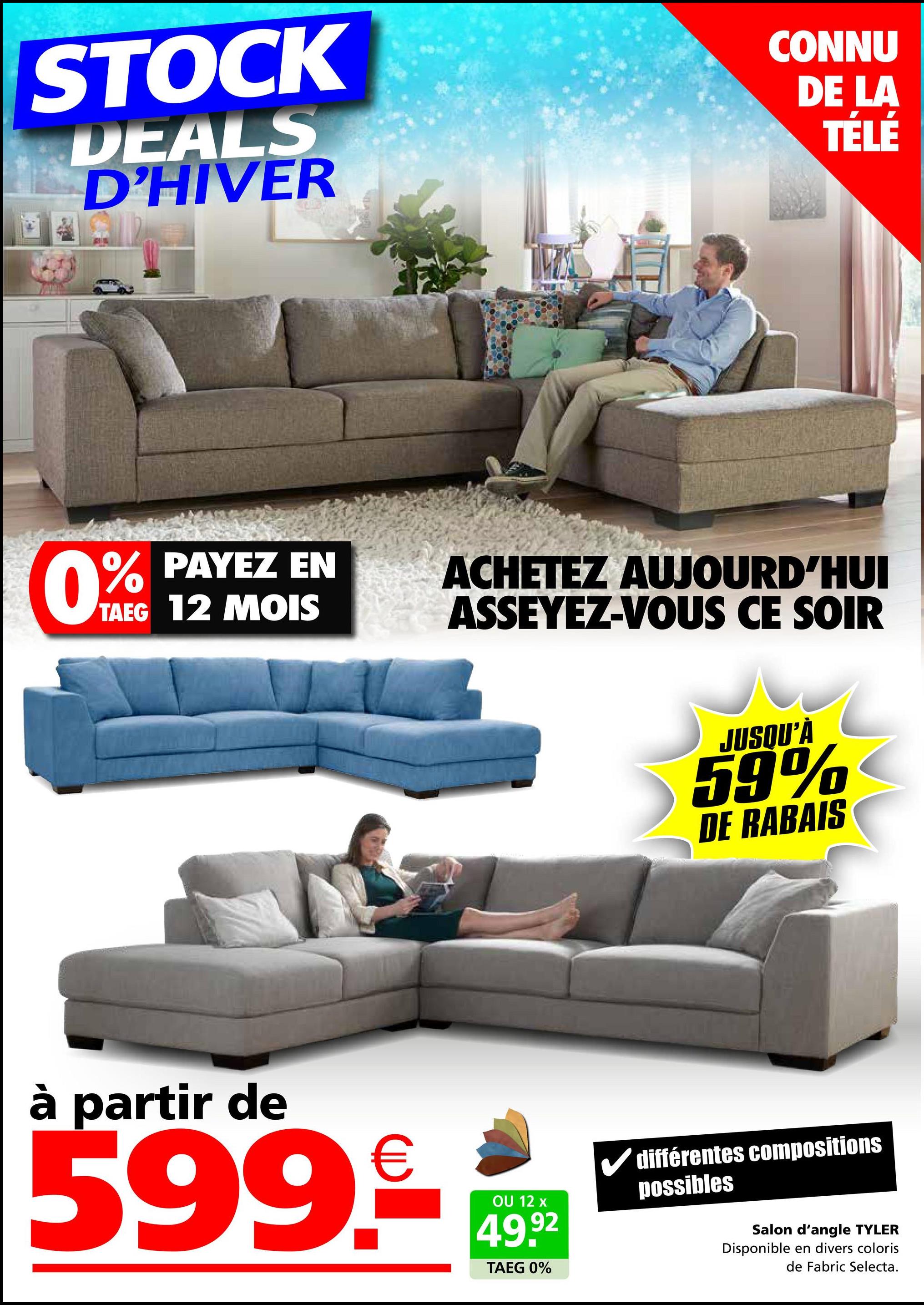 STOCK
DEALS
D'HIVER
CONNU
DE LA
TÉLÉ
0%
TAEG 12 MOIS
PAYEZ EN
ACHETEZ AUJOURD'HUI
ASSEYEZ-VOUS CE SOIR
à partir de
599.9€ 14992
OU
TAEG 0%
JUSQU'À
59%
DE RABAIS
✓ différentes compositions
possibles
Salon d'angle TYLER
Disponible en divers coloris
de Fabric Selecta.