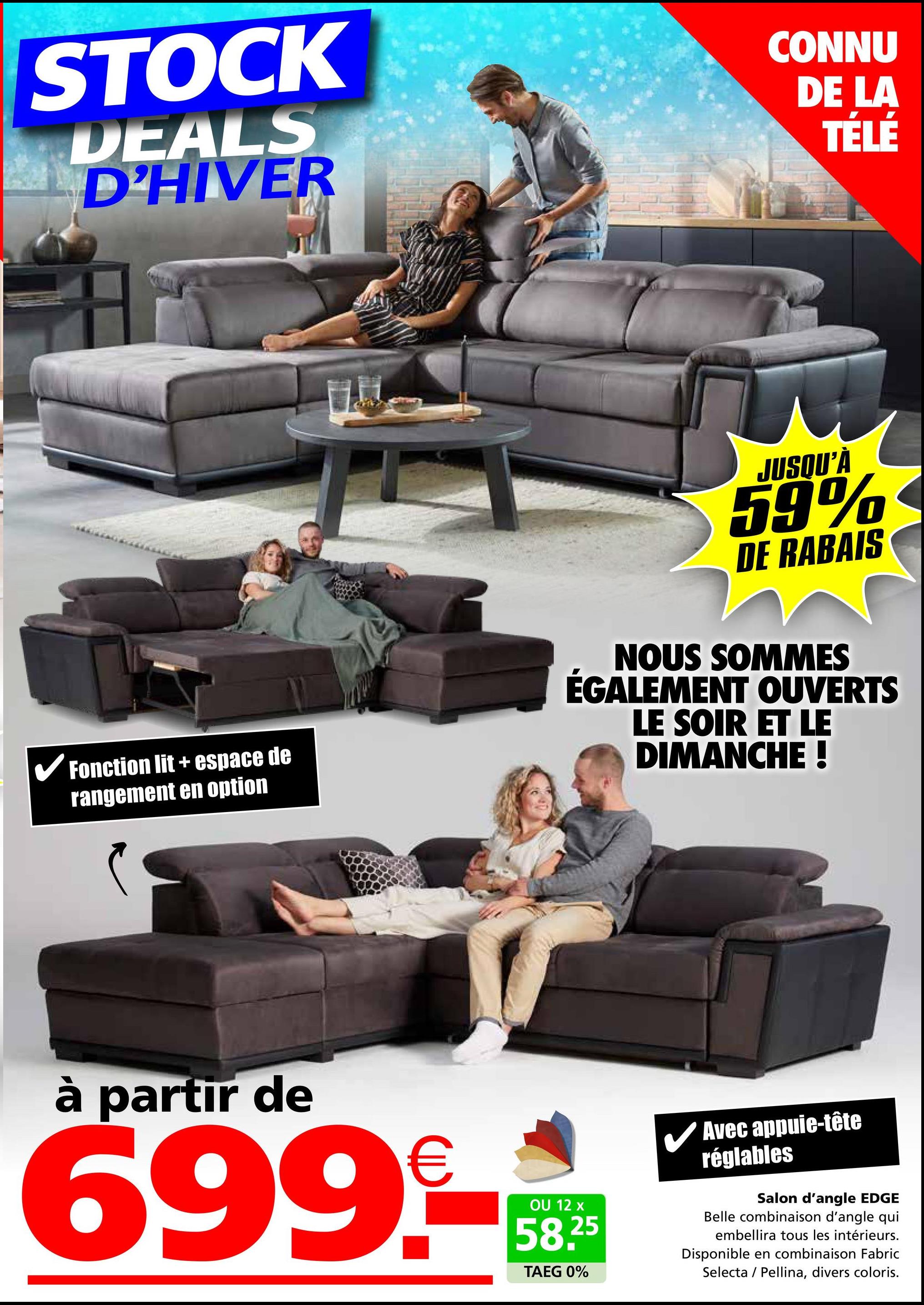 STOCK
DEALS
D'HIVER
CONNU
DE LA
TÉLÉ
✓ Fonction lit + espace de
rangement en option
JUSQU'À
59%
DE RABAIS
NOUS SOMMES
ÉGALEMENT OUVERTS
LE SOIR ET LE
DIMANCHE !
à partir de
699.-
OU 12 x
58.25
TAEG 0%
Avec appuie-tête
réglables
Salon d'angle EDGE
Belle combinaison d'angle qui
embellira tous les intérieurs.
Disponible en combinaison Fabric
Selecta Pellina, divers coloris.