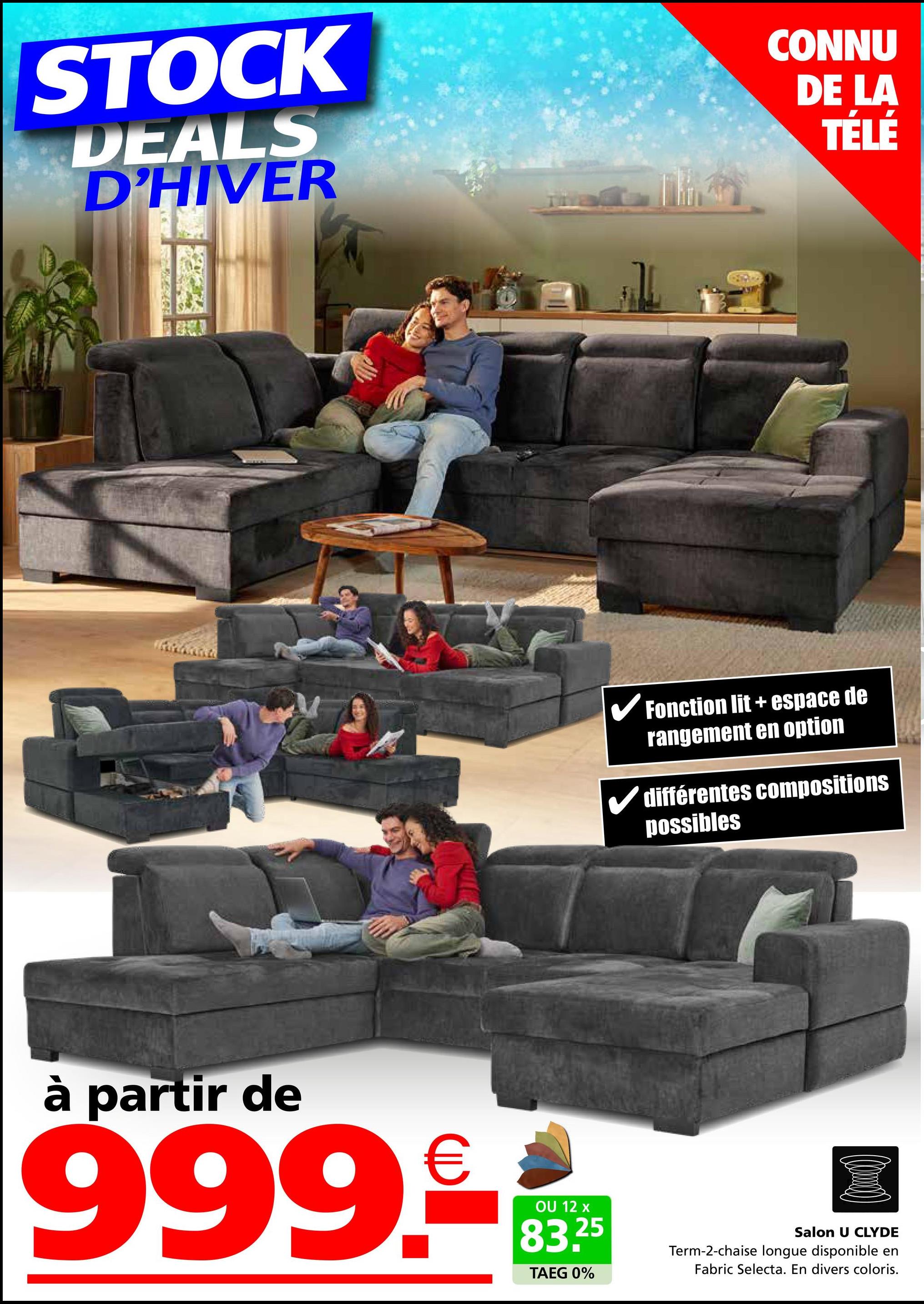 STOCK
DEALS
D'HIVER
CONNU
DE LA
TÉLÉ
✓ Fonction lit + espace de
rangement en option
différentes compositions
possibles
à partir de
999.
€
OU 12 x
83.25
TAEG 0%
Salon U CLYDE
Term-2-chaise longue disponible en
Fabric Selecta. En divers coloris.