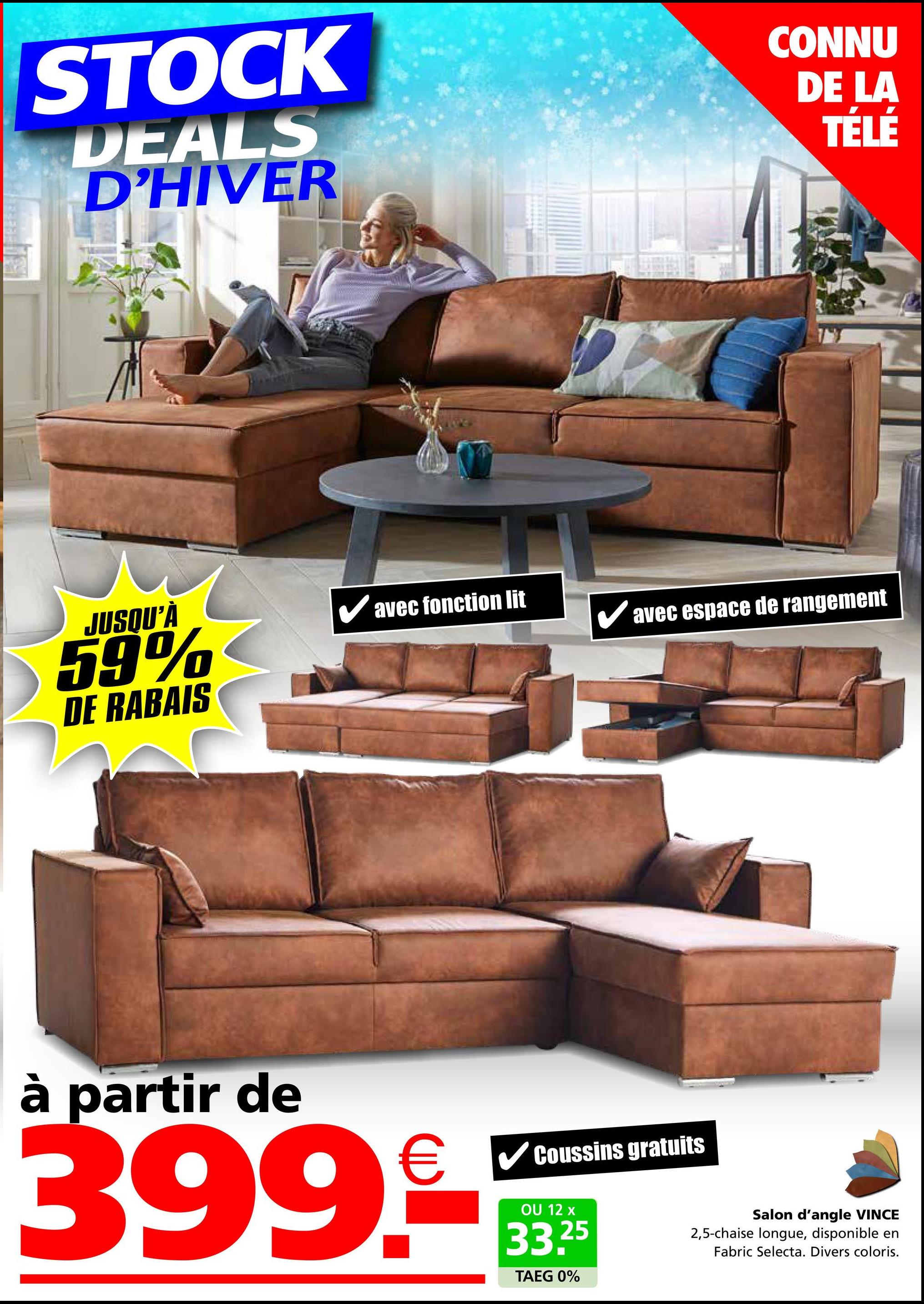 STOCK
DEALS
D'HIVER
CONNU
DE LA
TÉLÉ
JUSQU'À
✓ avec fonction lit
59%
avec espace de rangement
DE RABAIS
à partir de
399.
Coussins gratuits
OU 12 x
33.25
TAEG 0%
Salon d'angle VINCE
2,5-chaise longue, disponible en
Fabric Selecta. Divers coloris.