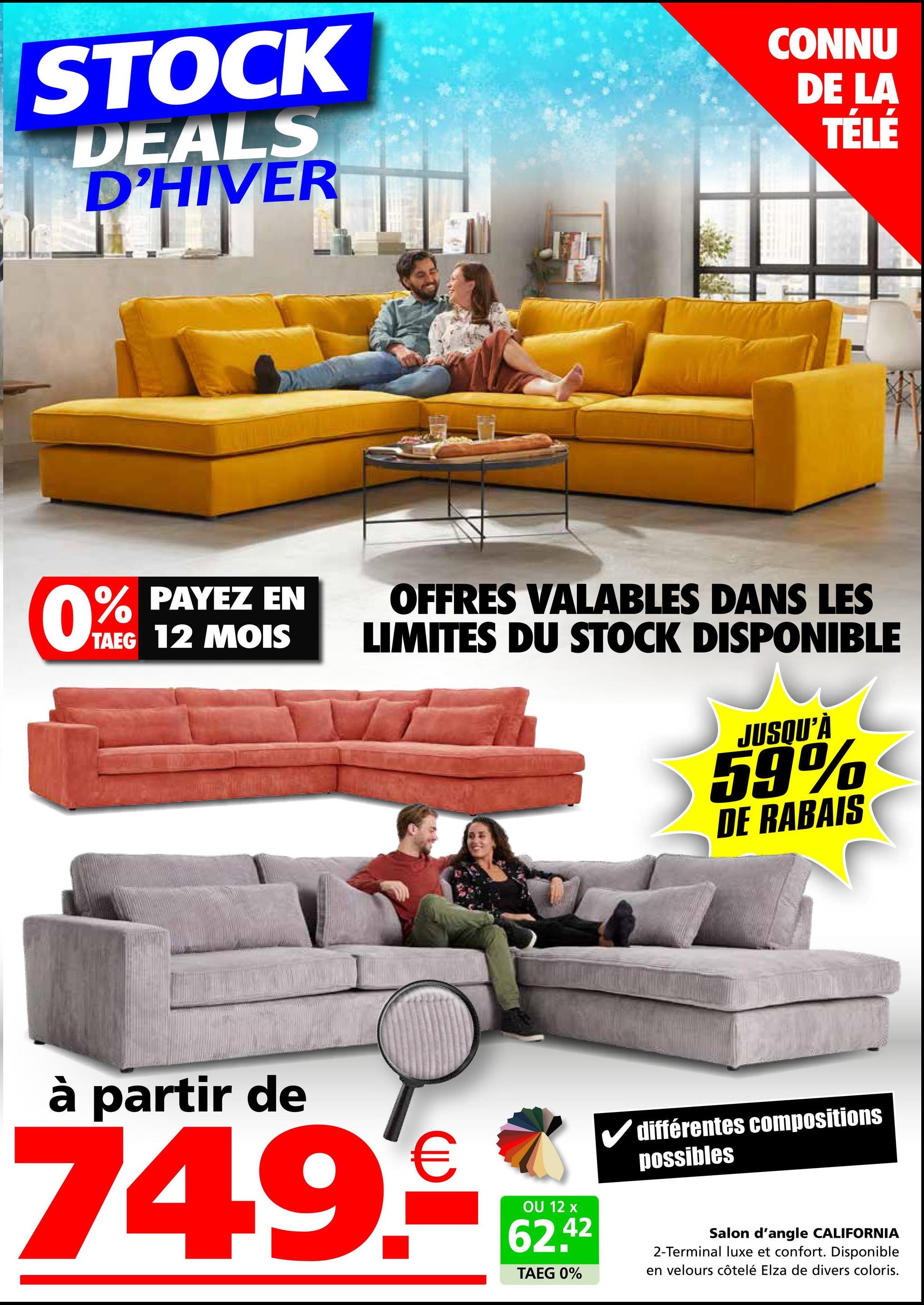 STOCK
DEALS
D'HIVER
CONNU
DE LA
TÉLÉ
0% PAYEZ EN
TAEG 12 MOIS
OFFRES VALABLES DANS LES
LIMITES DU STOCK DISPONIBLE
JUSQU'À
59%
DE RABAIS
à partir de
749€
OU 12 x
62.42
TAEG 0%
différentes compositions
possibles
Salon d'angle CALIFORNIA
2-Terminal luxe et confort. Disponible
en velours côtelé Elza de divers coloris.