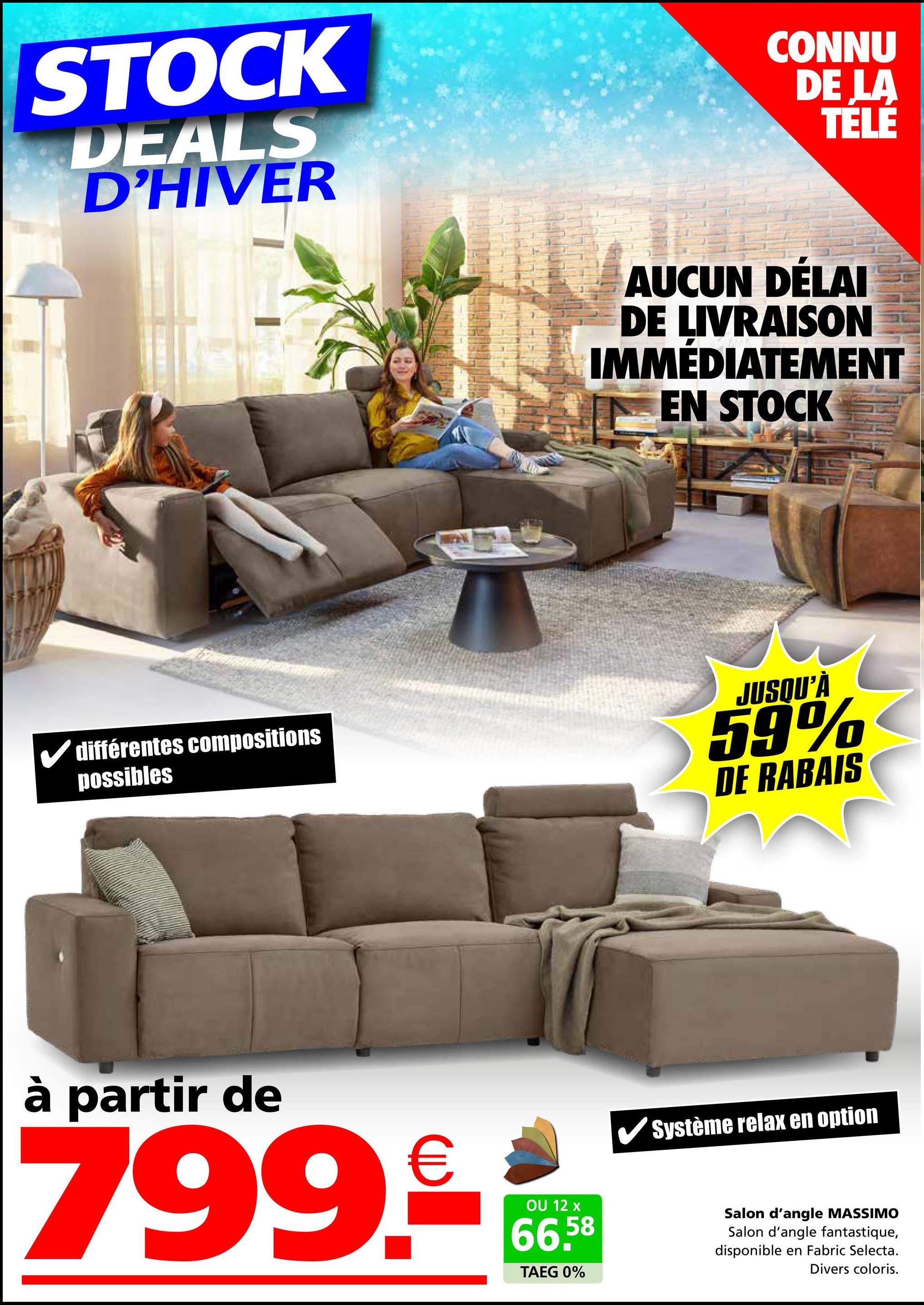 STOCK
DEALS
D'HIVER
CONNU
DE LA
TELE
AUCUN DÉLAI
DE LIVRAISON
IMMÉDIATEMENT
EN STOCK
différentes compositions
possibles
JUSQU'À
59%
DE RABAIS
à partir de
€
799.com
12
66.58
TAEG 0%
Système relax en option
Salon d'angle MASSIMO
Salon d'angle fantastique,
disponible en Fabric Selecta.
Divers coloris.