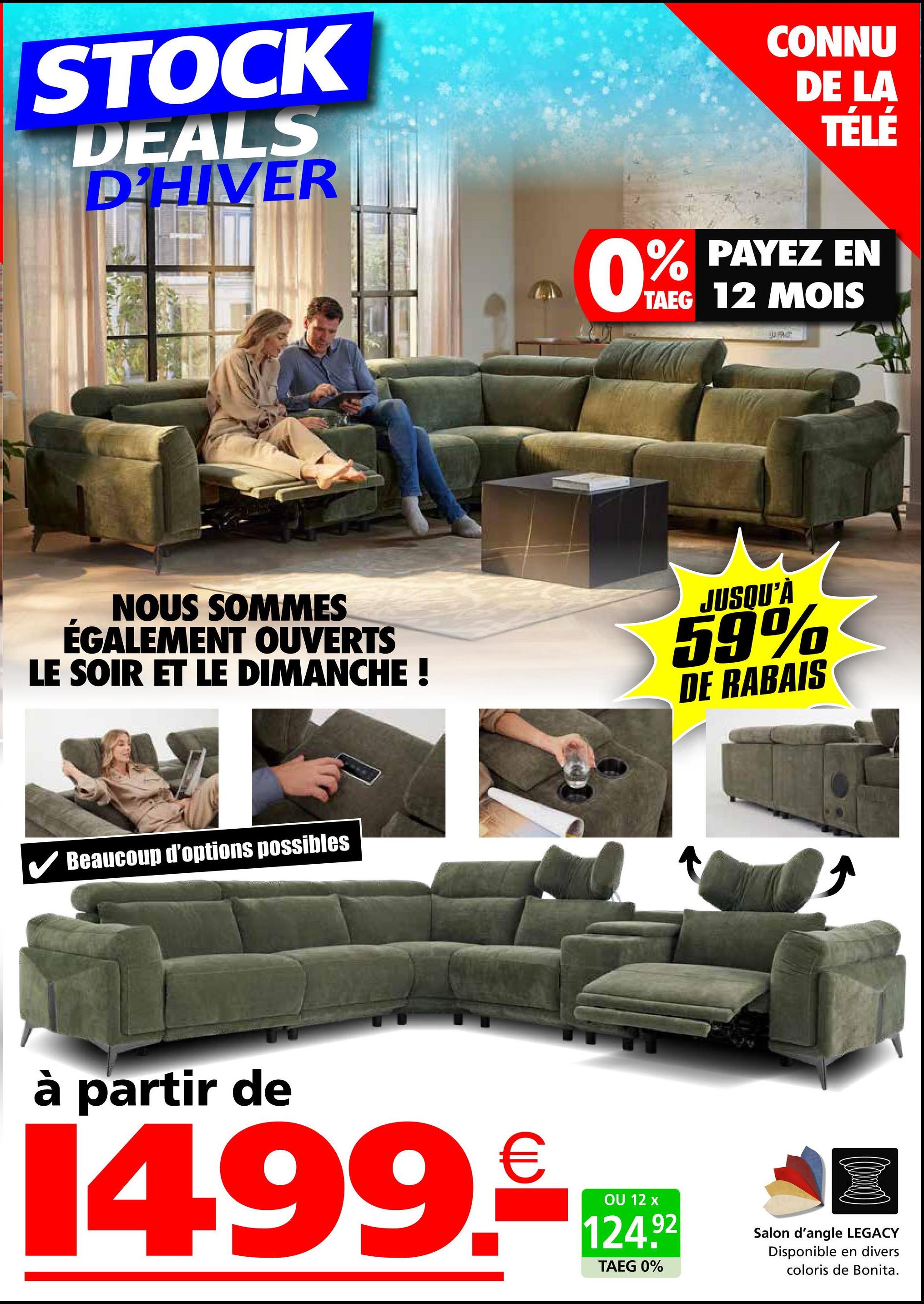 STOCK
DEALS
D'HIVER
0%
CONNU
DE LA
TÉLÉ
PAYEZ EN
TAEG 12 MOIS
JURG
NOUS SOMMES
ÉGALEMENT OUVERTS
LE SOIR ET LE DIMANCHE !
JUSQU'À
59%
DE RABAIS
Beaucoup d'options possibles
à partir de
14.99.-
OU 12 x
124.92
TAEG 0%
Salon d'angle LEGACY
Disponible en divers
coloris de Bonita.