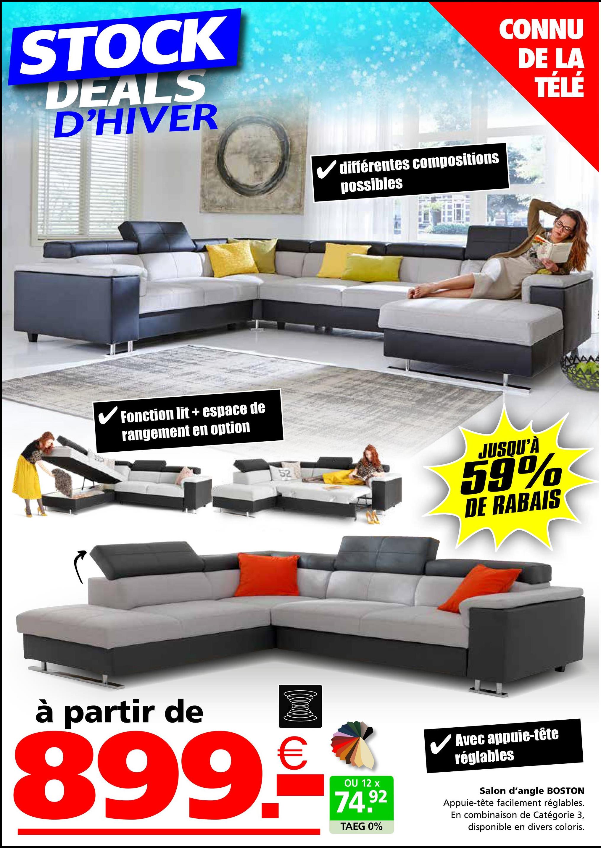 STOCK
DEALS
D'HIVER
différentes compositions
possibles
✓ Fonction lit + espace de
rangement en option
52
CONNU
DE LA
TÉLÉ
JUSQU'À
59%
DE RABAIS
à partir de
(0)
899.-
OU 12 x
74.92
TAEG 0%
✓ Avec appuie-tête
réglables
Salon d'angle BOSTON
Appuie-tête facilement réglables.
En combinaison de Catégorie 3,
disponible en divers coloris.