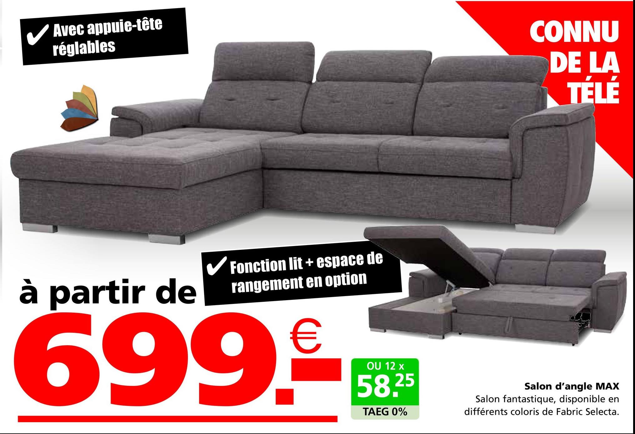 Avec appuie-tête
réglables
CONNU
DE LA
TÉLÉ
à partir de
✓ Fonction lit + espace de
rangement en option
699.
OU 12 x
58,25
TAEG 0%
Salon d'angle MAX
Salon fantastique, disponible en
différents coloris de Fabric Selecta.