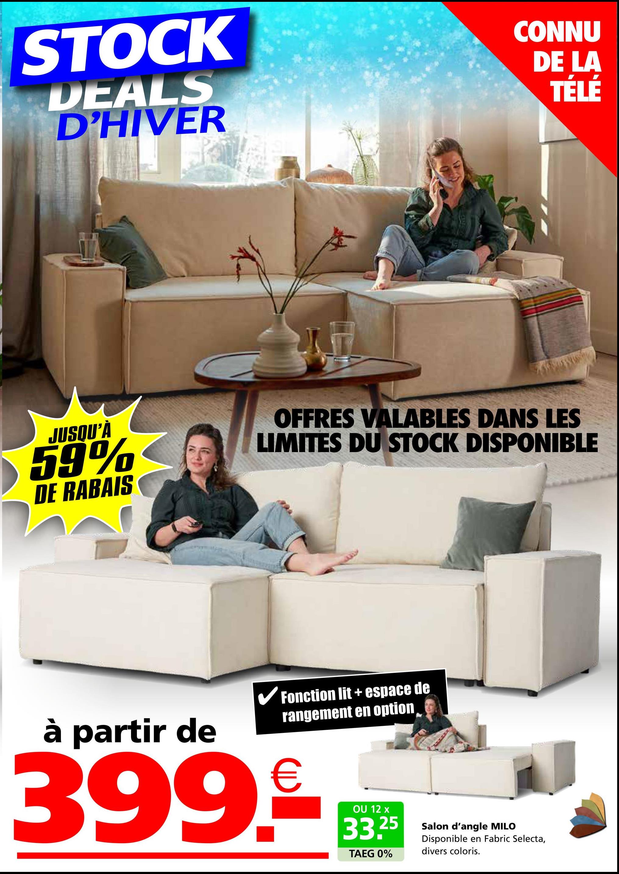 STOCK
DEALS
D'HIVER
CONNU
DE LA
TÉLÉ
JUSQU'À
59%
DE RABAIS
OFFRES VALABLES DANS LES
LIMITES DU STOCK DISPONIBLE
à partir de
✓ Fonction lit + espace de
rangement en option
399.€
OU 12 x
33.25
TAEG 0%
Salon d'angle MILO
Disponible en Fabric Selecta,
divers coloris.