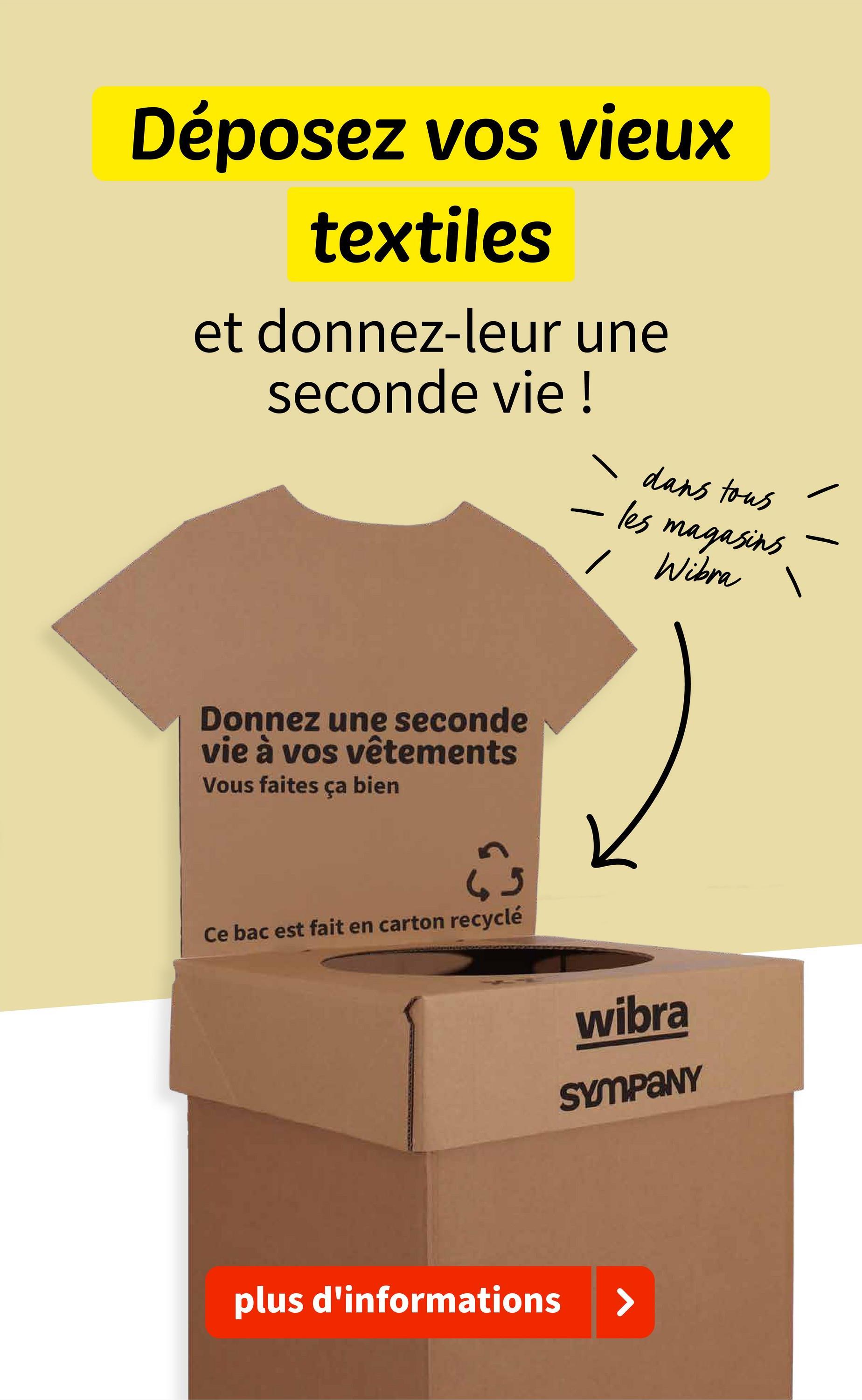 Déposez vos vieux
textiles
et donnez-leur une
seconde vie !
-
dans tous
les magasins
/ Wibra
Donnez une seconde
vie à vos vêtements
Vous faites ça bien
Ce bac est fait en carton recyclé
wibra
SYMPANY
plus d'informations
>