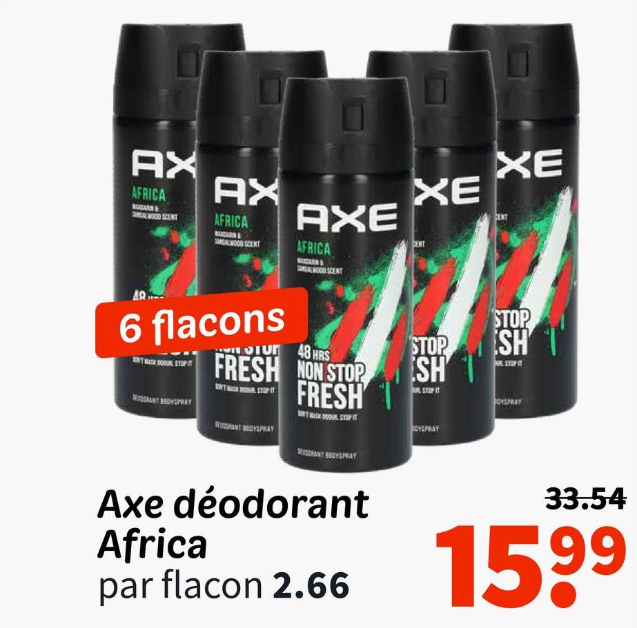 AX
AFRICA
WOOD SCENT
AX
AFRICA
BADARN
SANDALWOOD SCENT
AXE
AFRICA
CARN
WOOD SCENT
XE
CENT
XE
6 flacons
GRANT BODYSPRAY
SIUT 48 HRS
FRESH NON STOP
FRESH
TRANT BOYSPRAY
STOP
SH
OUR STOPIT
BOYSPRAY
STOP
SH
RSTOPIT
BOYSPRAY
BESORANT BOYSPRAY
Axe déodorant
Africa
par flacon 2.66
33.54
1599