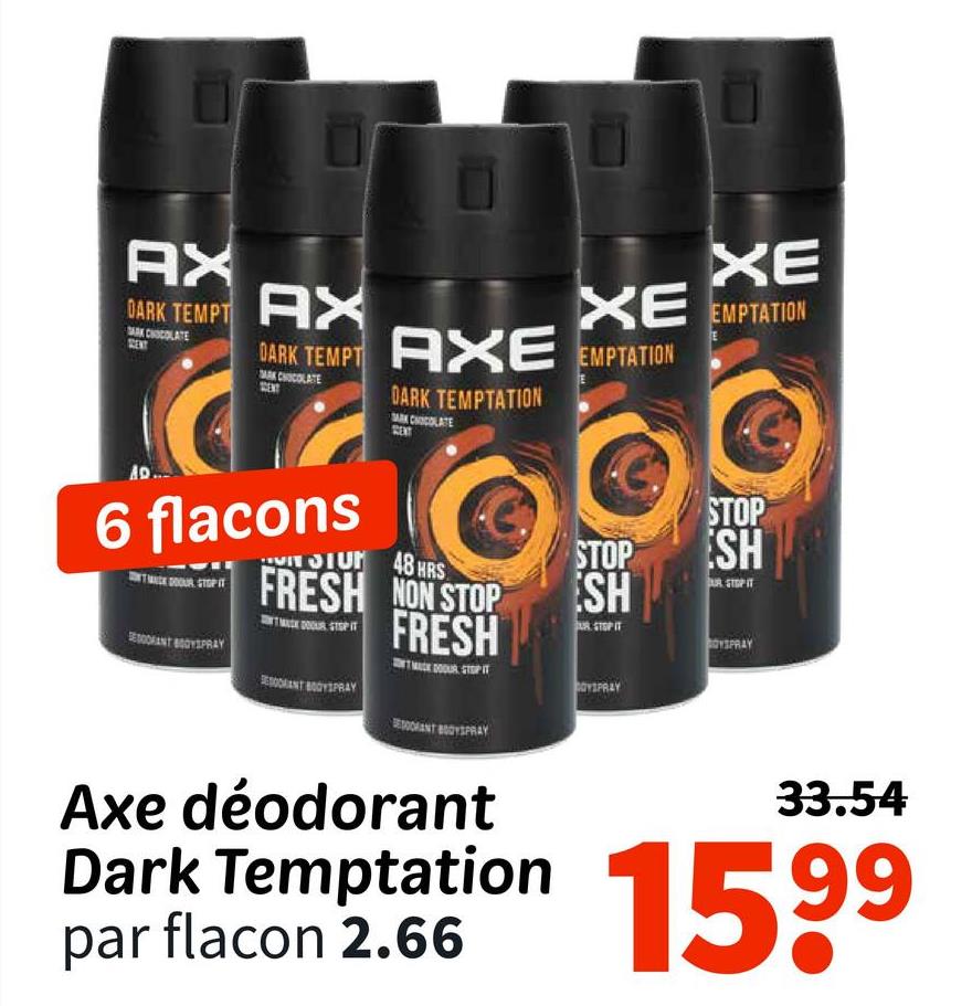 AX
DARK TEMPT AX
XE
XE EMPTATION
DARK TEMPT AXE EMPTATION
MAK CHOCOLATE
DARK TEMPTATION
SAK CHOCOLATE
AD.
6 flacons
TMACKDOOUR STOP IT
SANT BOYSPRAY
SIUM 48 HRS
FRESH NON STOP
FRESH
TAK DOOUR STOP IT
RESODRANT BODYSPRAY
STOP
ESH
JUR STOP IT
OYSPRAY
STOP
SH
OYSPRAY
Axe déodorant
33.54
Dark Temptation 1599
par flacon 2.66