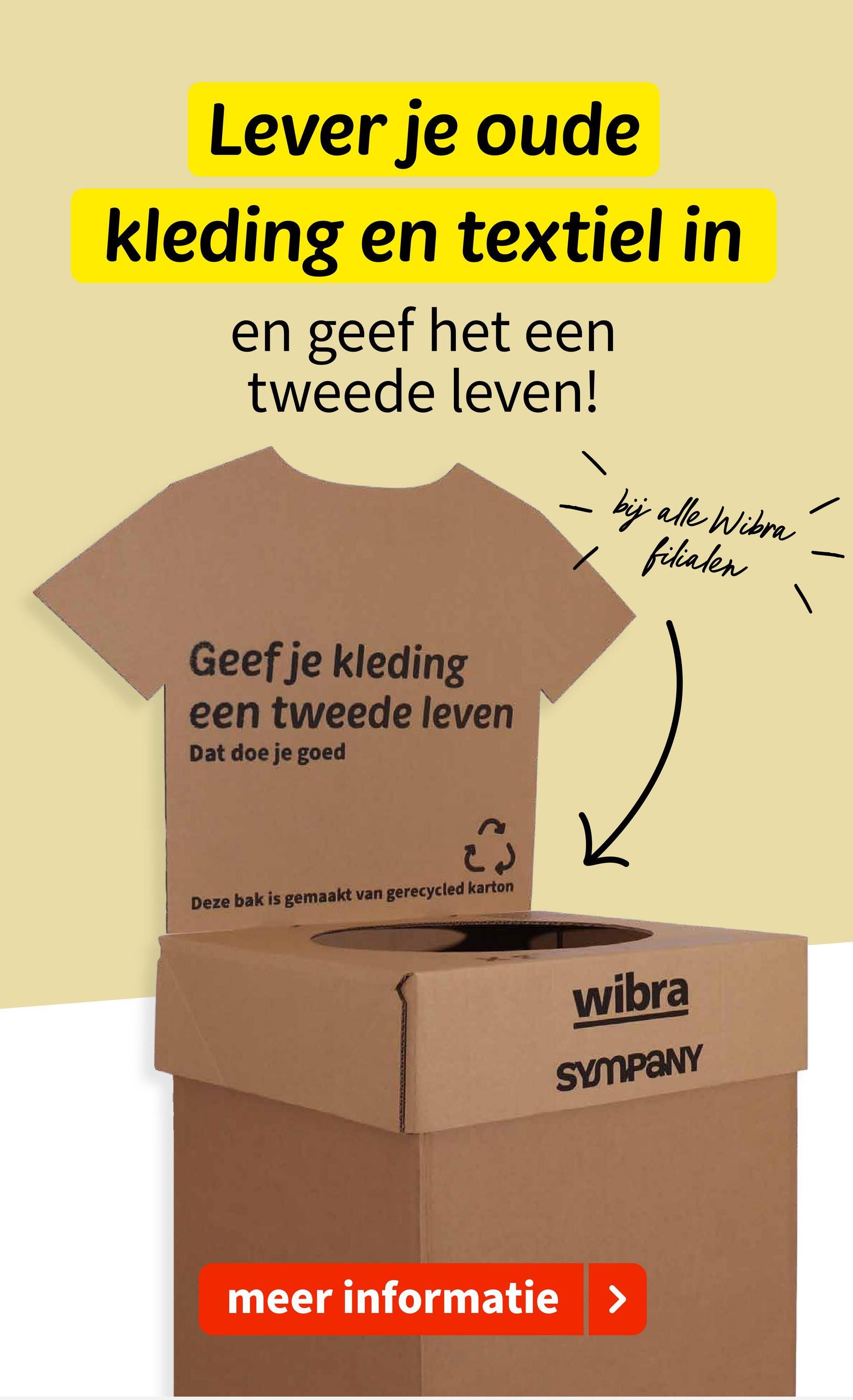 Lever je oude
kleding en textiel in
en geef het een
tweede leven!
Geef je kleding
een tweede leven
Dat doe je goed
Deze bak is gemaakt van gerecycled karton
bij alle Wibra
filialen
wibra
SYMPANY
meer informatie >