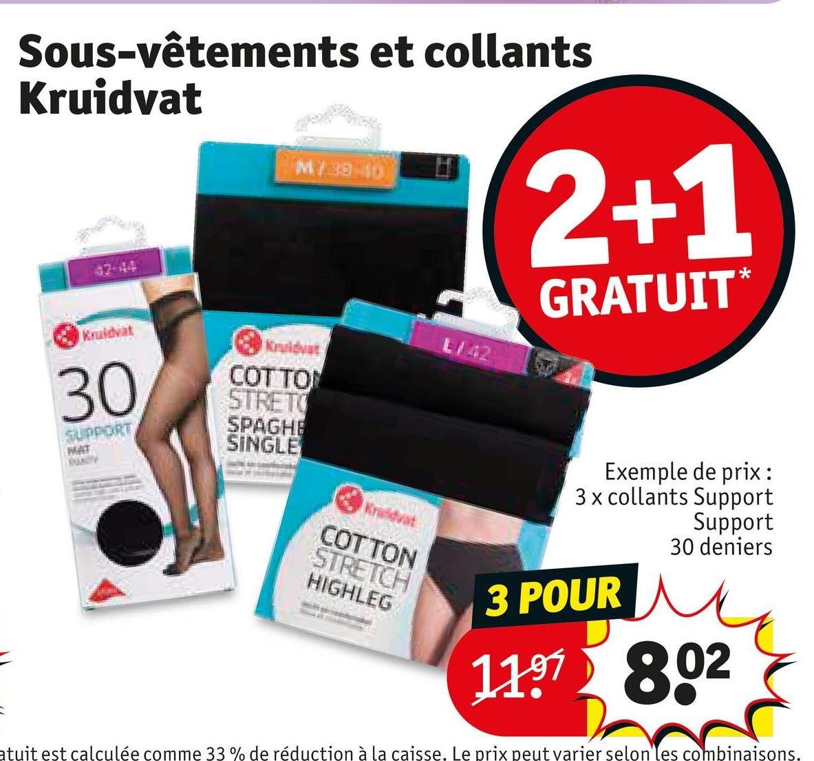 Sous-vêtements et collants
Kruidvat
47-44
M738-10
2+1
GRATUIT*
Kruidvat
30
SUPPORT
MAT
UNITY
Kruidvat
COTTON
STRET
SPAGHE
SINGLE
Kruidvat
COTTON
STRETCH
HIGHLEG
L/42
Exemple de prix:
3 x collants Support
Support
30 deniers
3 POUR
1197 802
atuit est calculée comme 33 % de réduction à la caisse. Le prix peut varier selon les combinaisons.