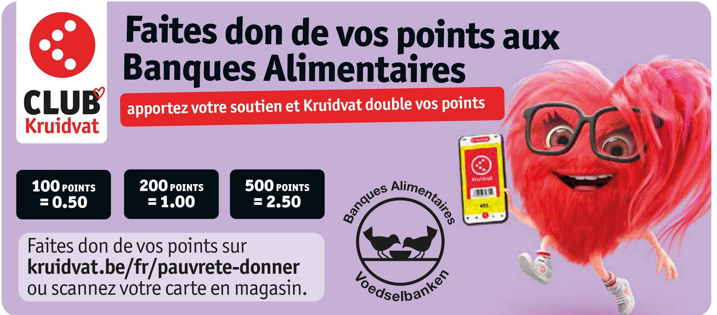 CLUB
Kruidvat
Faites don de vos points aux
Banques Alimentaires
apportez votre soutien et Kruidvat double vos points
100 POINTS
= 0.50
200 POINTS
= 1.00
500 POINTS
= 2.50
Banques
Alimentaires
Faites don de vos points sur
kruidvat.be/fr/pauvrete-donner
ou scannez votre carte en magasin.
Loedselbanken