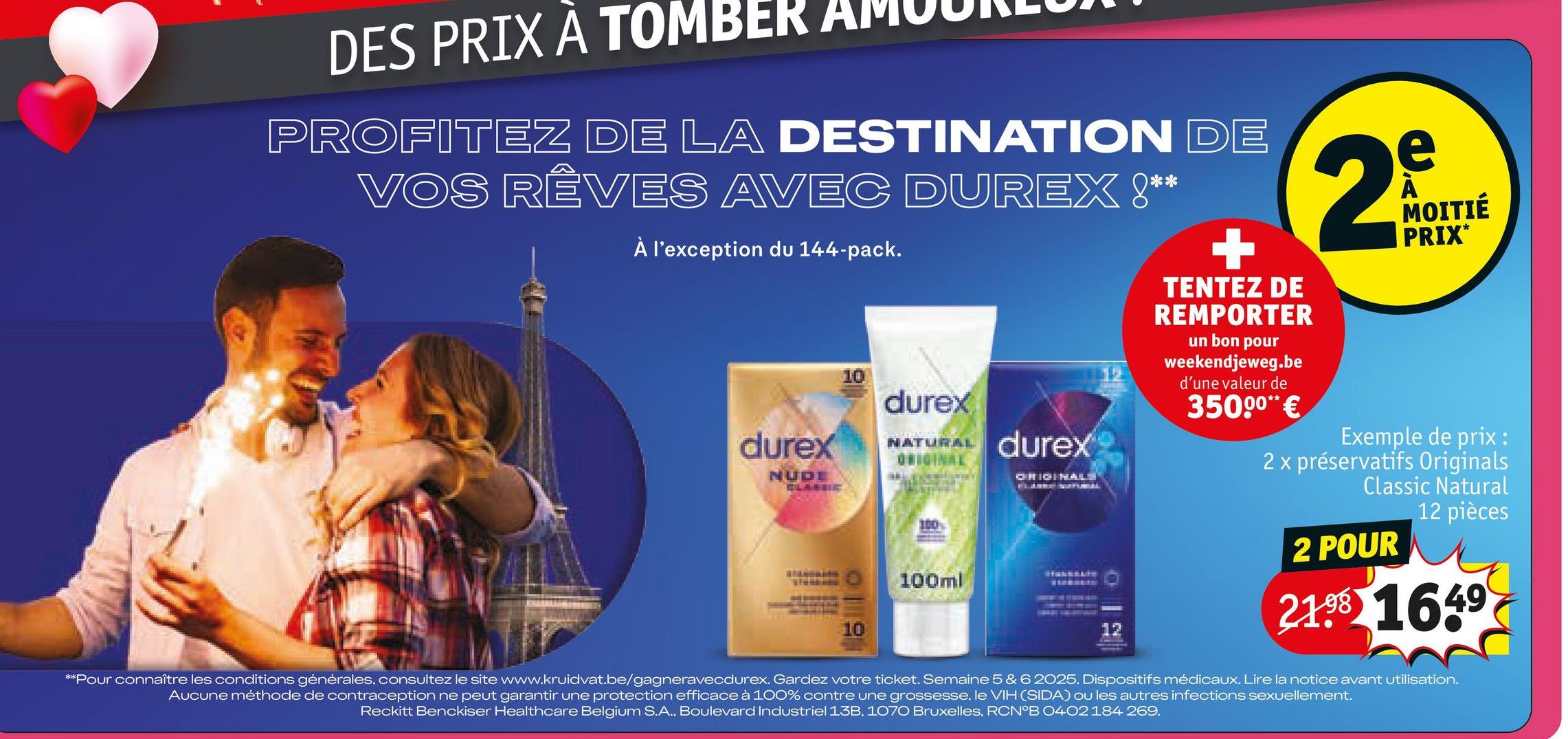 DES PRIX A TOMBER
PROFITEZ DE LA DESTINATION DE
VOS RÊVES AVEC DUREX !**
À l'exception du 144-pack.
CLANDE
10
durex
NATURAL
ORIGINAL
durex
ORIGINALS
durex
NUDE
100%
10
100ml
12
TENTEZ DE
REMPORTER
un bon pour
weekendjeweg.be
d'une valeur de
35000** €
2
e
MOITIÉ
PRIX*
Exemple de prix :
2 x préservatifs Originals
Classic Natural
2 POUR
12 pièces
21 1649
**Pour connaître les conditions générales, consultez le site www.kruidvat.be/gagneravecdurex. Gardez votre ticket. Semaine 5 & 6 2025. Dispositifs médicaux. Lire la notice avant utilisation.
Aucune méthode de contraception ne peut garantir une protection efficace à 100% contre une grossesse, le VIH (SIDA) ou les autres infections sexuellement.
Reckitt Benckiser Healthcare Belgium S.A., Boulevard Industriel 13B, 1070 Bruxelles, RCN°B 0402 184 269.