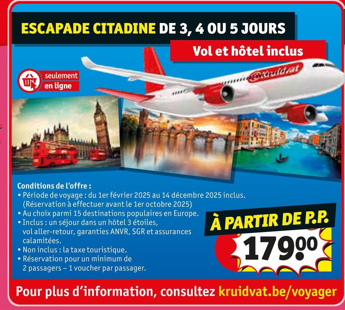 ESCAPADE CITADINE DE 3, 4 OU 5 JOURS
seulement
en ligne
Vol et hôtel inclus
geräuidvat
Conditions de l'offre :
•
•Période de voyage: du 1er février 2025 au 14 décembre 2025 inclus.
(Réservation à effectuer avant le 1er octobre 2025)
• Au choix parmi 15 destinations populaires en Europe.
• Inclus: un séjour dans un hôtel 3 étoiles,
vol aller-retour, garanties ANVR, SGR et assurances
calamitées.
Non inclus: la taxe touristique.
Réservation pour un minimum de
2 passagers - 1 voucher par passager.
À PARTIR DE P.P.
17900
Pour plus d'information, consultez kruidvat.be/voyager