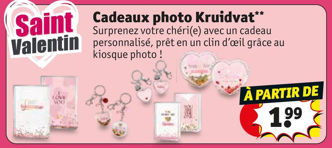 Saint
Cadeaux photo Kruidvat**
Surprenez votre chéri(e) avec un cadeau
Valentin personnalisé, prêt en un clin d'œil grâce au
kiosque photo!
LOVE
A PARTIR DE
199