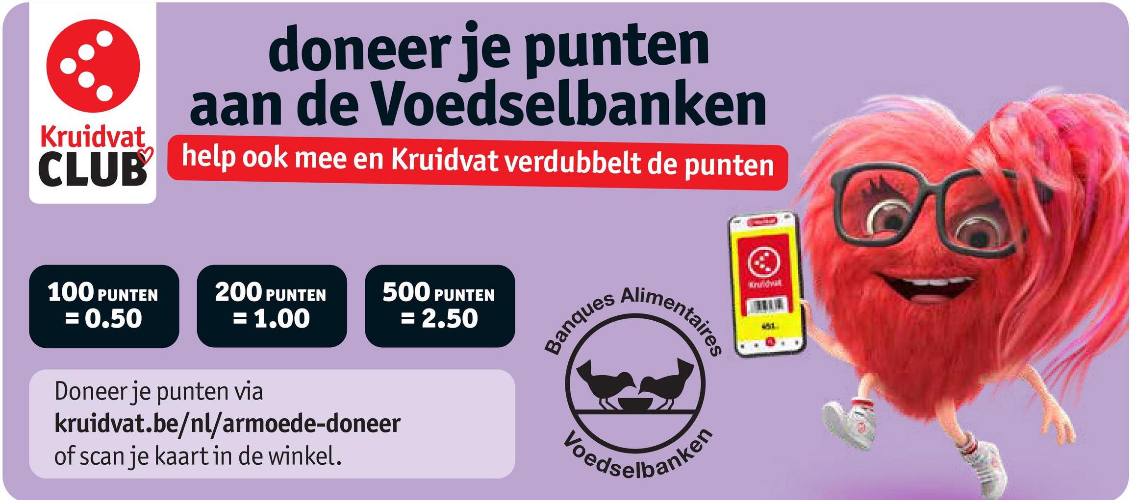 doneer je punten
aan de Voedselbanken
CLUB help ook mee en Kruidvat verdubbelt de punten
Kruidvat
100 PUNTEN
= 0.50
200 PUNTEN
= 1.00
500 PUNTEN
= 2.50
Banques
Alimentaires
Kruidvall
Doneer je punten via
kruidvat.be/nl/armoede-doneer
of scan je kaart in de winkel.
Ledselbanken