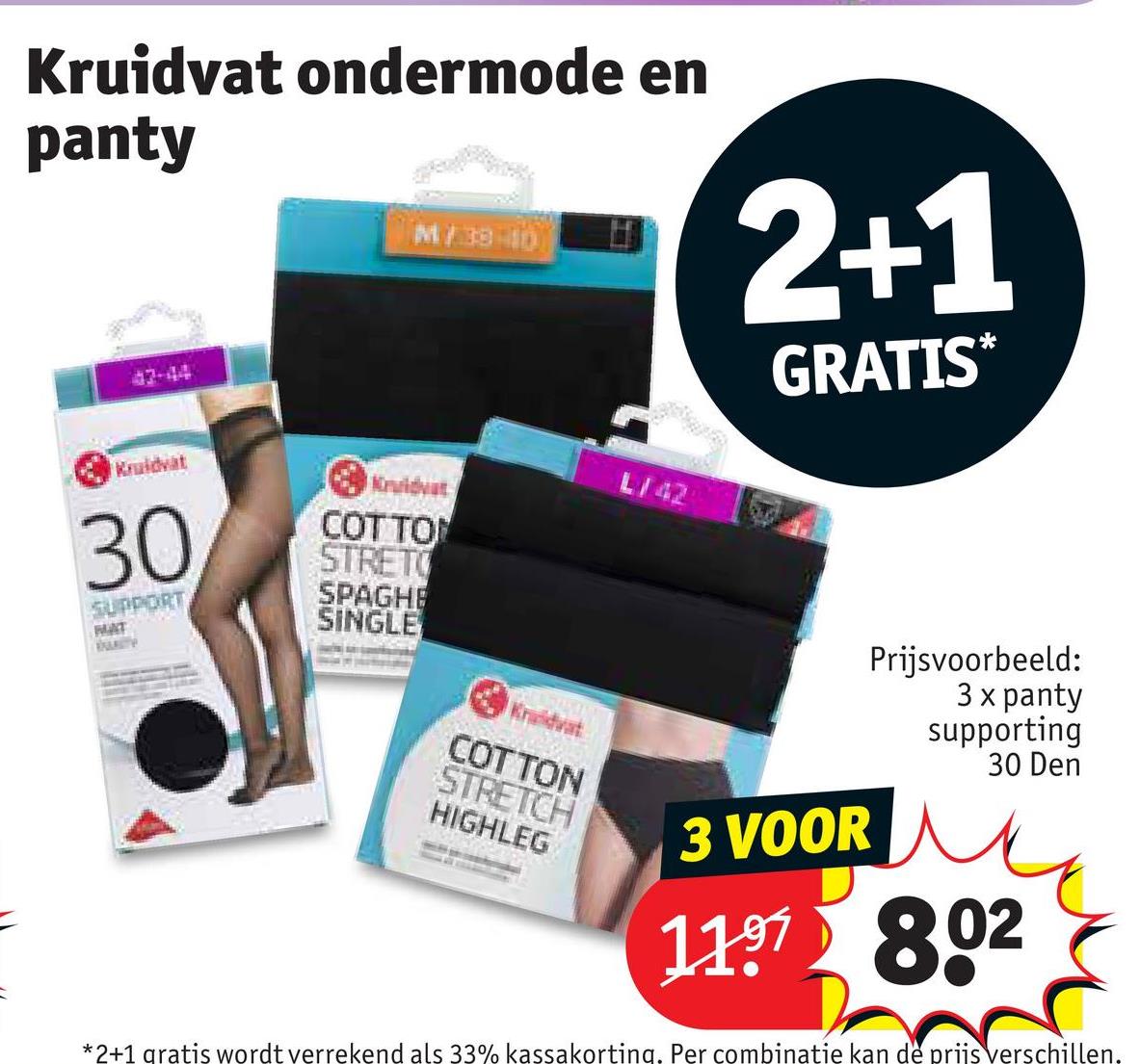 Kruidvat ondermode en
panty
47-44
M/38-10
2+1
GRATIS*
Kruidvat
30
SUPPORT
MAT
Kruidvat
COTTON
STRETO
SPAGHE
SINGLE
-
Kruidvat
COTTON
STRETCH
HIGHLEG
L/42
3 VOOR
Prijsvoorbeeld:
3 x panty
supporting
30 Den
1197 802
*2+1 gratis wordt verrekend als 33% kassakorting. Per combinatie kan de prijs verschillen.