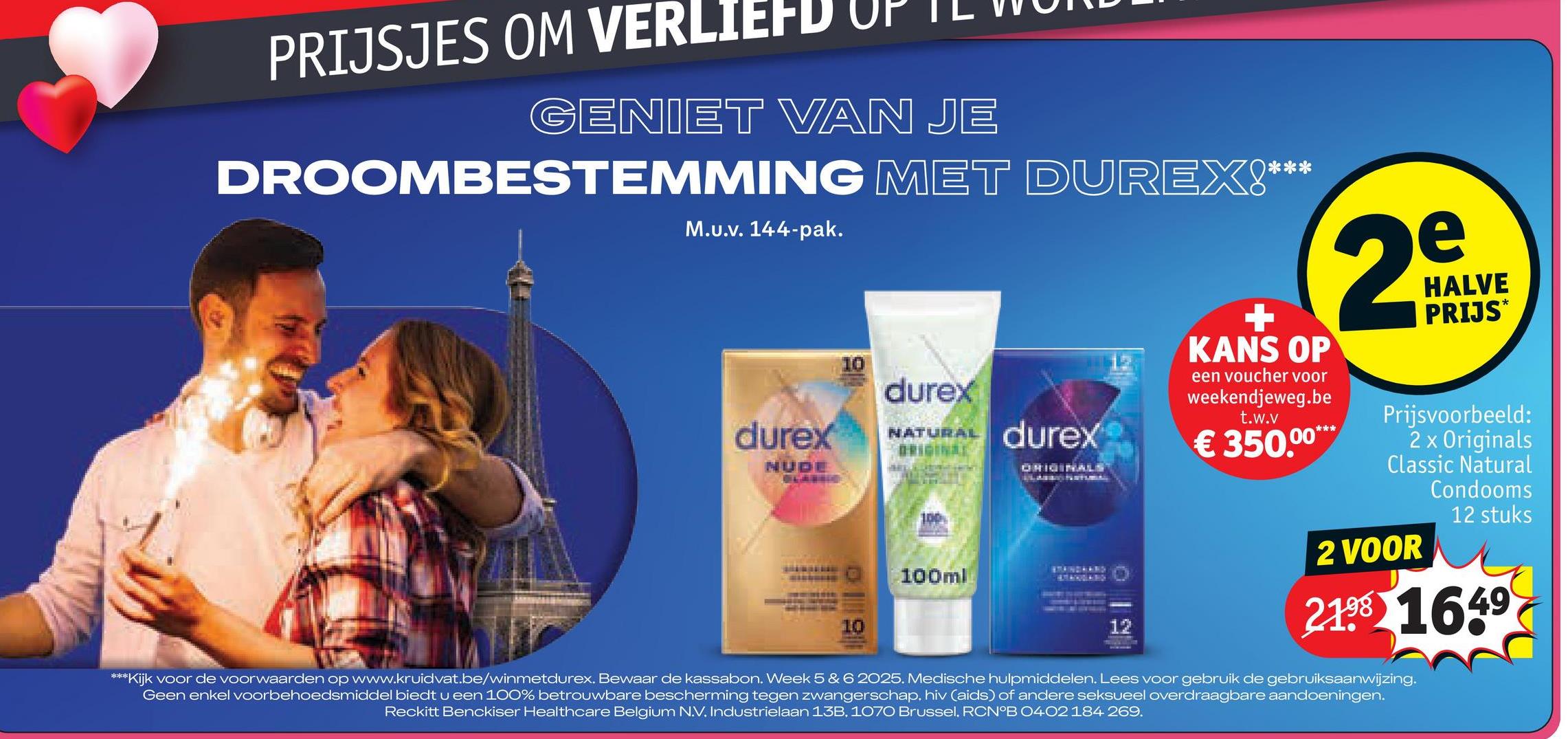 PRIJSJES OM VERLIEFD
GENIET VAN JE
DROOMBESTEMMING MET DUREX!**
M.U.v. 144-pak.
durex
NUDE
10
10
durex
NATURAL
ORIGINAL
100
100ml
durex
ORIGINALS
12
+
KANS OP
een voucher voor
weekendjeweg.be
t.w.v
***
€ 350.00***
e
20
HALVE
PRIJS*
Prijsvoorbeeld:
2 x Originals
Classic Natural
Condooms
2 VOOR
12 stuks
219 1649
***Kijk voor de voorwaarden op www.kruidvat.be/winmetdurex. Bewaar de kassabon. Week 5 & 6 2025. Medische hulpmiddelen. Lees voor gebruik de gebruiksaanwijzing.
Geen enkel voorbehoedsmiddel biedt u een 100% betrouwbare bescherming tegen zwangerschap, hiv (aids) of andere seksueel overdraagbare aandoeningen.
Reckitt Benckiser Healthcare Belgium N.V. Industrielaan 13B, 1070 Brussel. RCN°B 0402 184 269.