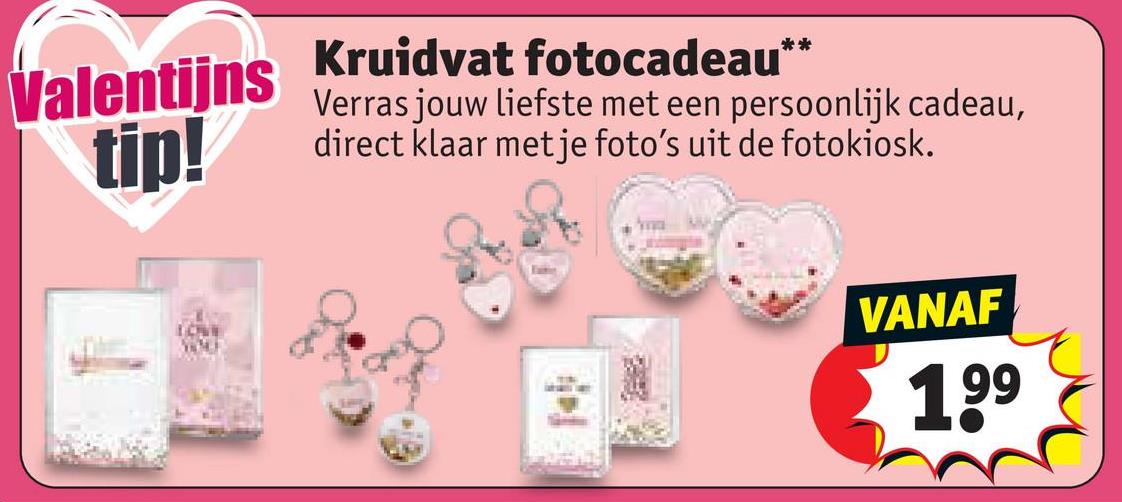 Valentijns
Kruidvat fotocadeau**
Verras jouw liefste met een persoonlijk cadeau,
tip! direct klaar met je foto's uit de fotokiosk.
LOVE
WOLE
VANAF
199