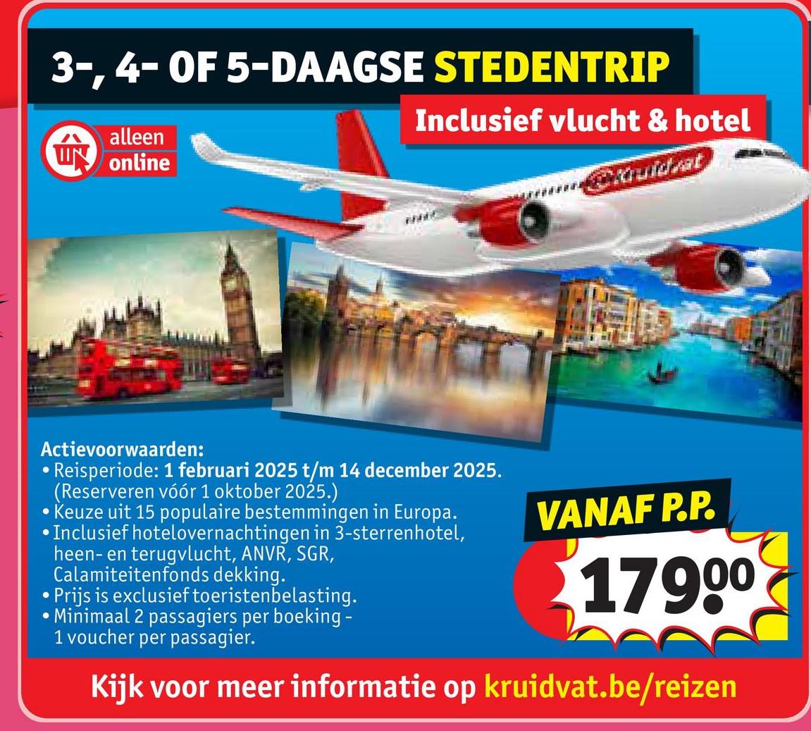 3-, 4- OF 5-DAAGSE STEDENTRIP
alleen
W online
Inclusief vlucht & hotel
ggituïdzat
Actievoorwaarden:
•
Reisperiode: 1 februari 2025 t/m 14 december 2025.
(Reserveren vóór 1 oktober 2025.)
Keuze uit 15 populaire bestemmingen in Europa.
•Inclusief hotelovernachtingen in 3-sterrenhotel,
heen- en terugvlucht, ANVR, SGR,
Calamiteitenfonds dekking.
•Prijs is exclusief toeristenbelasting.
Minimaal 2 passagiers per boeking-
1 voucher per passagier.
VANAF P.P.
17900
Kijk voor meer informatie op kruidvat.be/reizen