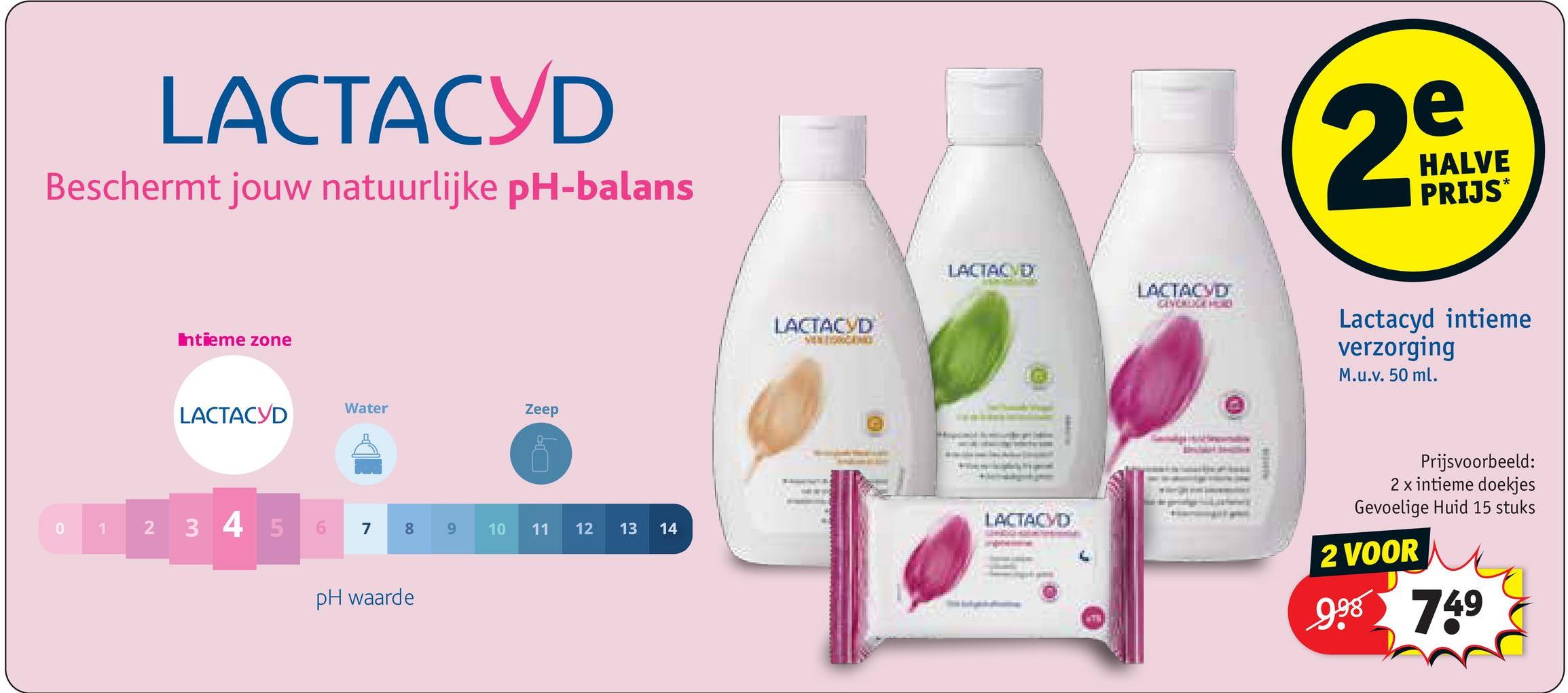 LACTACYD
Beschermt jouw natuurlijke pH-balans
Intieme zone
Water
Zeep
LACTACYD
1
2
3 4 5
7
8
00
pH waarde
9
1190
11
11
12 13 14
LACTACYD
VEN
e
29
HALVE
PRIJS*
LACTACYD
LACTACYD
Lactacyd intieme
verzorging
M.u.v. 50 ml.
LACTACYD
Prijsvoorbeeld:
2 x intieme doekjes
Gevoelige Huid 15 stuks
2 VOOR
998 749