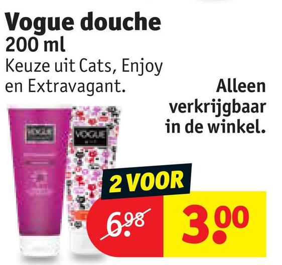 Vogue douche
200 ml
Keuze uit Cats, Enjoy
en Extravagant.
VOGUE
Alleen
verkrijgbaar
in de winkel.
2 VOOR
6.98 3.00