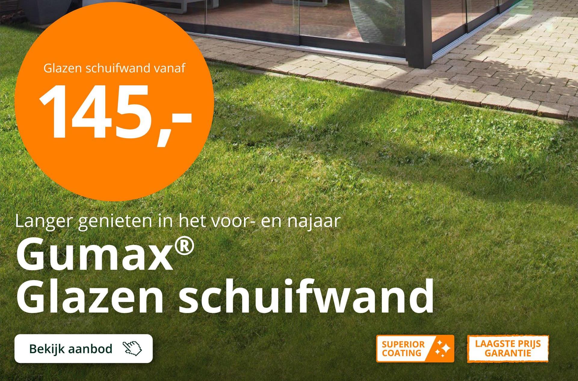 Glazen schuifwand vanaf
145,-
Langer genieten in het voor- en najaar
Gumax®
Glazen schuifwand
Bekijk aanbod
SUPERIOR
COATING
LAAGSTE PRIJS
GARANTIE