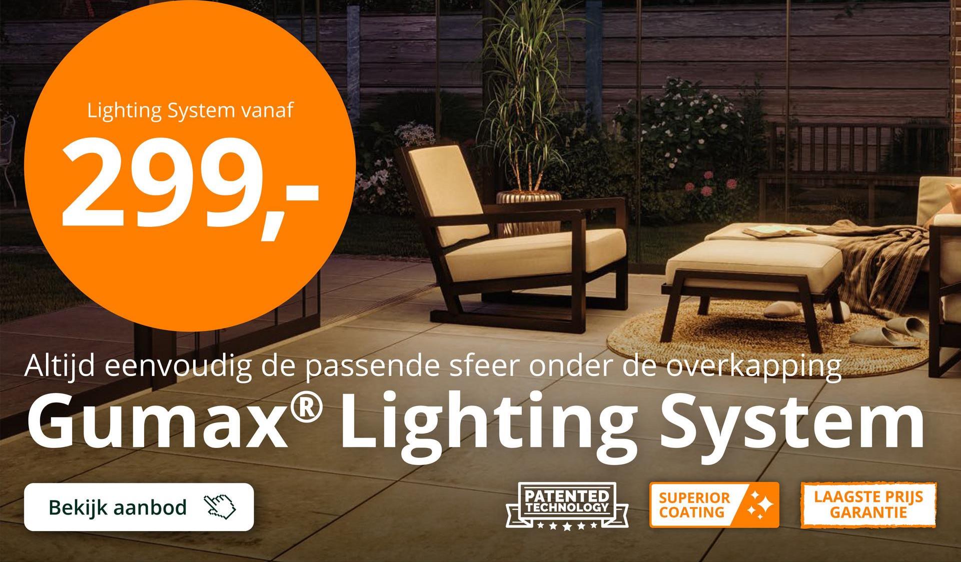 Lighting System vanaf
299,-
Altijd eenvoudig de passende sfeer onder de overkapping
Gumax® Lighting System
Bekijk aanbod
PATENTED
TECHNOLOGY
SUPERIOR
COATING
LAAGSTE PRIJS
GARANTIE