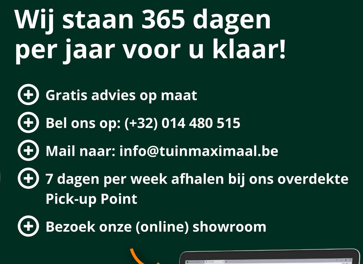 Wij staan 365 dagen
per jaar voor u klaar!
+ Gratis advies op maat
+ Bel ons op: (+32) 014 480 515
+ Mail naar: info@tuinmaximaal.be
+ 7 dagen per week afhalen bij ons overdekte
Pick-up Point
+ Bezoek onze (online) showroom