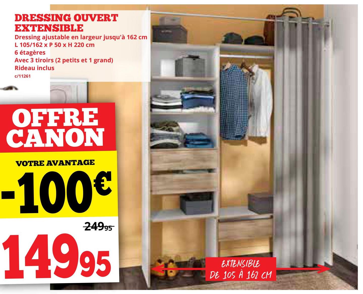 DRESSING OUVERT
EXTENSIBLE
Dressing ajustable en largeur jusqu'à 162 cm
L 105/162 x P 50 x H 220 cm
6 étagères
Avec 3 tiroirs (2 petits et 1 grand)
Rideau inclus
c/11261
OFFRE
CANON
VOTRE AVANTAGE
-100€
24995
14995
EXTENSIBLE
DE 105 À 162 CM