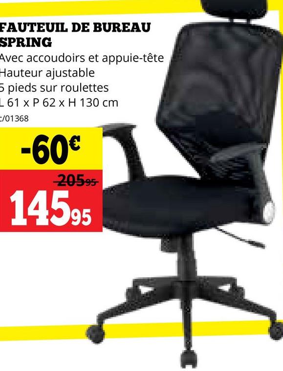 FAUTEUIL DE BUREAU
SPRING
Avec accoudoirs et appuie-tête
Hauteur ajustable
5 pieds sur roulettes
L 61 x P 62 x H 130 cm
C/01368
-60€
20595
14595