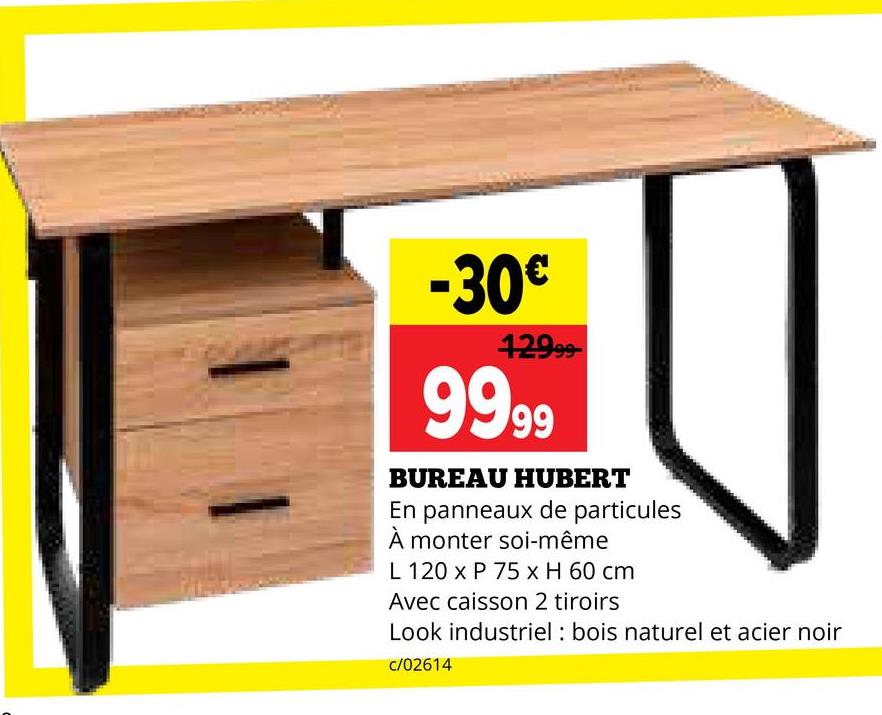 -30€
12999-
9999
BUREAU HUBERT
En panneaux de particules
À monter soi-même
L 120 x P 75 x H 60 cm
Avec caisson 2 tiroirs
Look industriel: bois naturel et acier noir
c/02614