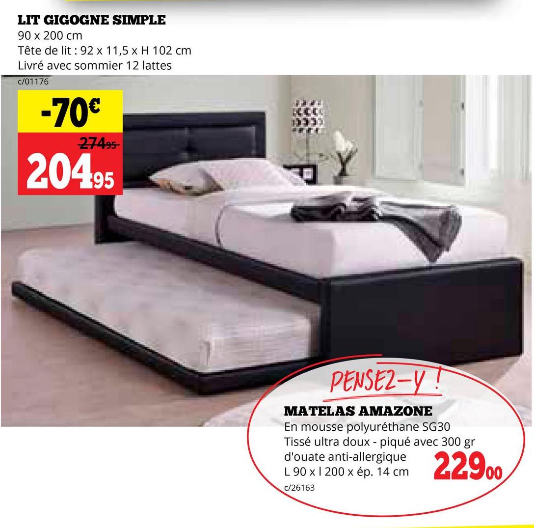 LIT GIGOGNE SIMPLE
90 x 200 cm
Tête de lit 92 x 11,5 x H 102 cm
Livré avec sommier 12 lattes
c/01176
-70€
27495
20495
PENSEZ-Y!
MATELAS AMAZONE
En mousse polyuréthane SG30
Tissé ultra doux - piqué avec 300 gr
d'ouate anti-allergique
L 90 x 1 200 x ép. 14 cm
c/26163
22900