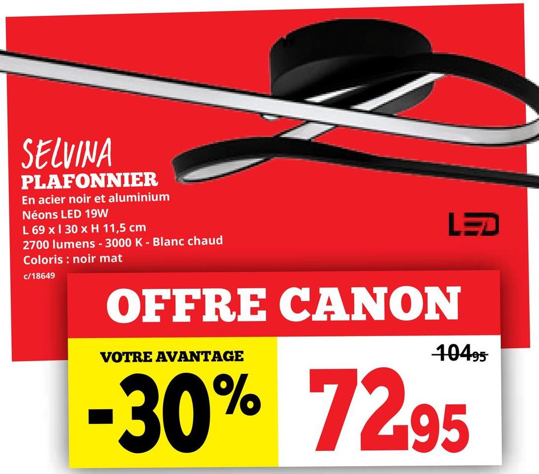 SELVINA
PLAFONNIER
En acier noir et aluminium
Néons LED 19W
L 69 x 130 x H 11,5 cm
2700 lumens - 3000 K - Blanc chaud
Coloris noir mat
c/18649
OFFRE CANON
VOTRE AVANTAGE
LED
10495
-30% 72.95