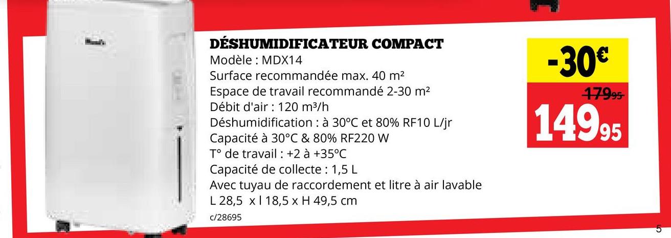 DÉSHUMIDIFICATEUR COMPACT
Modèle MDX14
Surface recommandée max. 40 m²
Espace de travail recommandé 2-30 m²
Débit d'air 120 m³/h
Déshumidification à 30°C et 80% RF10 L/jr
Capacité à 30°C & 80% RF220 W
T° de travail : +2 à +35°C
Capacité de collecte: 1,5 L
Avec tuyau de raccordement et litre à air lavable
L 28,5 x 18,5 x H 49,5 cm
c/28695
-30€
17995
14995