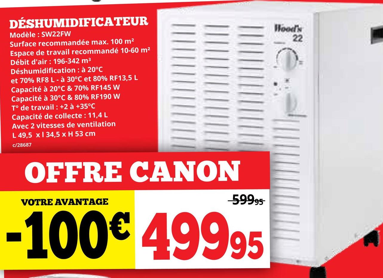 DÉSHUMIDIFICATEUR
Modèle: SW22FW
Surface recommandée max. 100 m²
Espace de travail recommandé 10-60 m²
Débit d'air : 196-342 m³
Déshumidification: à 20°C
et 70% RF8 L - à 30°C et 80% RF13,5 L
Capacité à 20°C & 70% RF145 W
Capacité à 30°C & 80% RF190 W
T° de travail : +2 à +35°C
Capacité de collecte : 11,4 L
Avec 2 vitesses de ventilation
L 49,5 x 134,5 x H 53 cm
c/28687
Wood's
22
OFFRE CANON
VOTRE AVANTAGE
-59995
-100€ 49995