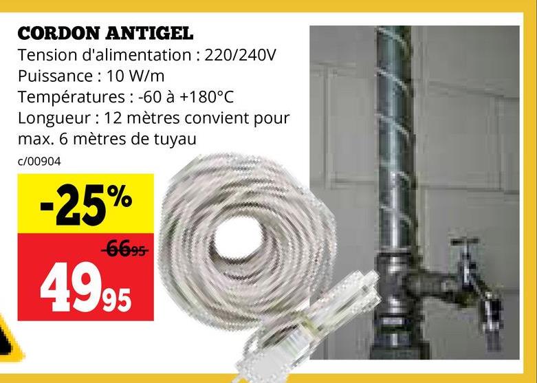 CORDON ANTIGEL
Tension d'alimentation : 220/240V
Puissance 10 W/m
Températures: -60 à +180°C
Longueur: 12 mètres convient pour
max. 6 mètres de tuyau
c/00904
-25%
-6695-
4995