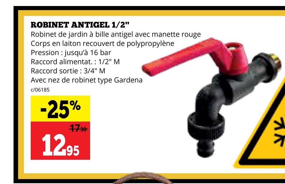 ROBINET ANTIGEL 1/2"
Robinet de jardin à bille antigel avec manette rouge
Corps en laiton recouvert de polypropylène
Pression jusqu'à 16 bar
Raccord alimentat.: 1/2" M
Raccord sortie : 3/4" M
Avec nez de robinet type Gardena
c/06185
-25%
1730
12.95